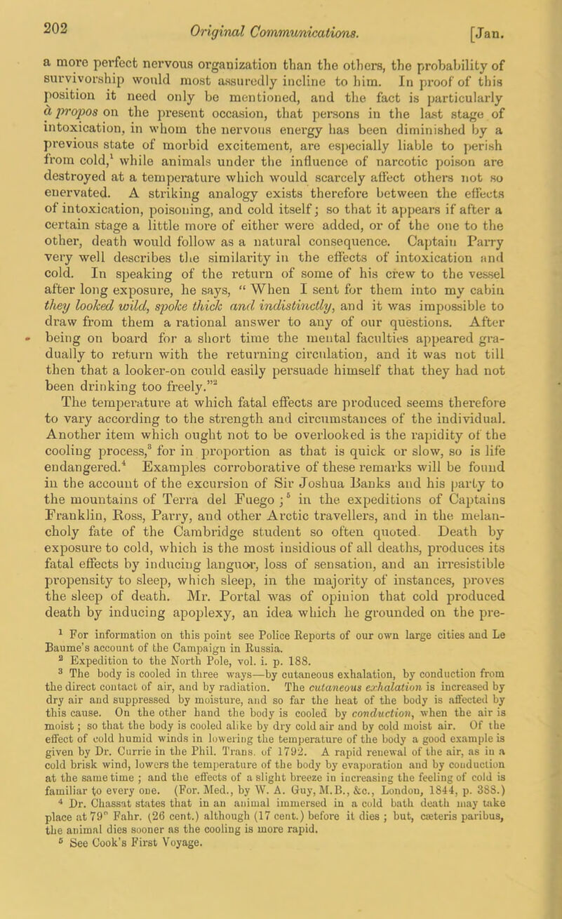 a more pei’fecfc nervous organization than the others, the probability of survivorship would most assuredly incline to him. In proof of this position it need only be mentioned, and the fact is particularly d, propos on the present occasion, that persons in the last stage of intoxication, in whom the nervous energy has been diminished by a previous state of morbid excitement, are es})ecially liable to perish from cold,* while animals under the influence of narcotic poison are destroyed at a temperature vvhich would scarcely aflect others not so enervated. A striking analogy exists therefore between the effects of intoxication, poisoning, and cold itself; so that it appears if after a certain stage a little move of either were added, or of the one to the other, death would follow as a natural consequence. Cajitain Pairy very well describes the similarity in the effects of intoxication and cold. In speaking of the return of some of his crew to the ves.sel after long exposure, he says, “ When I sent for them into my cabin they looked wild, spoke thick and indistinctly, and it was impossible to draw from them a rational answer to any of our questions. After being on board for a short time the mental faculties appeared gra- dually to return with the returning circulation, and it was not till then that a looker-on could easily persuade himself that they had not been drinking too freely. The temperature at which fatal effects are produced seems therefore to vary accoi’ding to the strength and cii’cumstances of the individual. Another item which ought not to be overlooked is the rapidity of the cooling process,® for in proportion as that is quick or slow, so is life endangered.'* Examples corroborative of these remarks will be found in the account of the excursion of Sir Joshua lianks and his party to the mountains of Terra del Fuego ; ® in the expeditions of CajJtaius Franklin, Ross, Parry, and other Arctic travellers, and in the melan- choly fate of the Carabi-idge stirdent so often quoted. Death by exposm-e to cold, which is the most insidious of all deaths, produces its fatal effects by inducing languo’i’, loss of sensation, and an irresistible propensity to sleep, which sleep, in the majority of instances, proves the sleep of death. Mr. Portal was of ojsiuion that cold produced death by inducing apoplexy, an idea which he grounded on the pre- * For information on this point see Police Reports of our own large cities and Le Baume’s account of the Campaign in Russia. ^ Expedition to the North Pole, vol. i. p. 188. ® The body is cooled in three ways—by cutaneous exhalation, by conduction from the direct contact of air, and by radiation. The cutaneous exhalation is increased by dry air and suppressed by moisture, and so far the heat of the body is affected by this cause. On the other hand the body is cooled by conduction, when the air is moist; so that the body is cooled alike by dry cold air and by cold moist air. Of the effect of cold humid winds in lowering the temperature of the body a good example is given by Dr. Currie in the Phil. Trans, of 1792. A rapid renewal of the air, as in a cold brisk wind, lowers the temperature of the body by evaporation and by conduction at the same time ; and the effects of a slight breeze in increasing the feeling of cold is familiar to every one. (For. Med., by W. A. Guy, M.B., &c., London, 1844, p. 388.) Dr. Chassat states that in an animal immersed in a cold bath death may Uike place at 79 Fahr. (26 cent.) although (17 cent.) before it dies ; but, cseteris paribus, the animal dies sooner ns the cooling is more rapid. ® See Cook’s First Voyage.