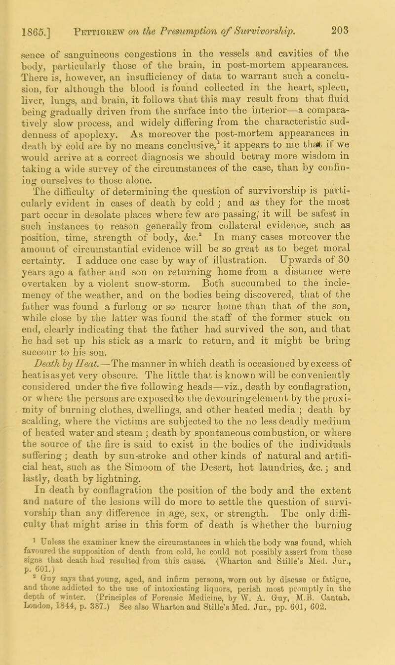 sence of sanguineons congestions in llie vessels and cavities of tlie body, particularly those of the brain, in post-mortem appearances. There is, however, an insufficiency of data to warrant such a conclu- sion, for although the blood is lound collected in the heart, spleen, liver, lungs, and brain, it follows that this may result from that fluid being gradually driven from the surface into the interior—a compara- tively slow process, and widely ditfering from the characteristic sud- denness of apoplexy. As moreover the post-mortem appeai’ances in death by cold are by no means conclusive,^ it appears to me tha(t if we would arrive at a correct diagnosis we should betray moi'e wisdom in taking a wide survey of the circumstances of the case, than by confin- ing oui-selves to those alone. The difficulty of determining the question of survivorship is parti- cularly evident in cases of death by cold ; and as they for the most pai’t occur in desolate places whei'e few are passing,' it will be safest in such instances to reason generally from collateral evidence, such as position, time, strength of body, (fee.* In many cases moreover the amount of circumstantial evidence will be so great as to beget moral certainty. I adduce one case by way of illustration. Upwards of 30 years ago a father and son on returning home from a distance were overtaken by a violent snow-storm. Both succumbed to the incle- mency of the weather, and on the bodies being discovered, that of the father was found a fui’long or so nearer home than that of the son, while close by the latter was found the staff of the former stuck on end, clearly indicating that the father had survived the son, and that he had set up his stick as a mark to return, and it might be bring succour to his son. Death by IIeat.—The manner in which death is occasioned by excess of heatisasyet very obscure. The little that is known will be conveniently considered under the five following heads—viz., death by conflagration, or where the persons are exposed to the devouring element by the proxi- mity of burning clothes, dwellings, and other heated media ; death by scalding, where the victims are subjected to the no less deadly medium of heated water and steam ; death by spontaneous combustion, or where the source of the fire is said to exist in the bodies of the individuals suffering; death by sun-stroke and other kinds of natural and artifi- cial heat, such as the Simoom of the Desert, hot laundries, &c.; and lastly, death by lightning. In death by conflagration the position of the body and the extent and nature of the lesions will do more to settle the question of survi- vonship than any difference in age, sex, or strength. The only diffi- culty that might arise in this form of death is whether the burning ' Unless the examiner knew the circumstances in which the body was found, which favoured the supposition of death from cold, he could not possibly assert from these signs that deaih had resulted from this cause. (Wharton and Stifle’s Med. Jur., p. eol.) * Guy says that young, aged, and infirm persons, worn out by disease or fatigue, and those addicted to the use of intoxicating liquors, perish most promptly in the depth of winter. (Principles of Forensic Medicine, by W. A. Guy, M.B. Cantab. London, 1814, p. 387.) flee also Wharton and Stifle’s Med. Jur., pp. 601, 602.