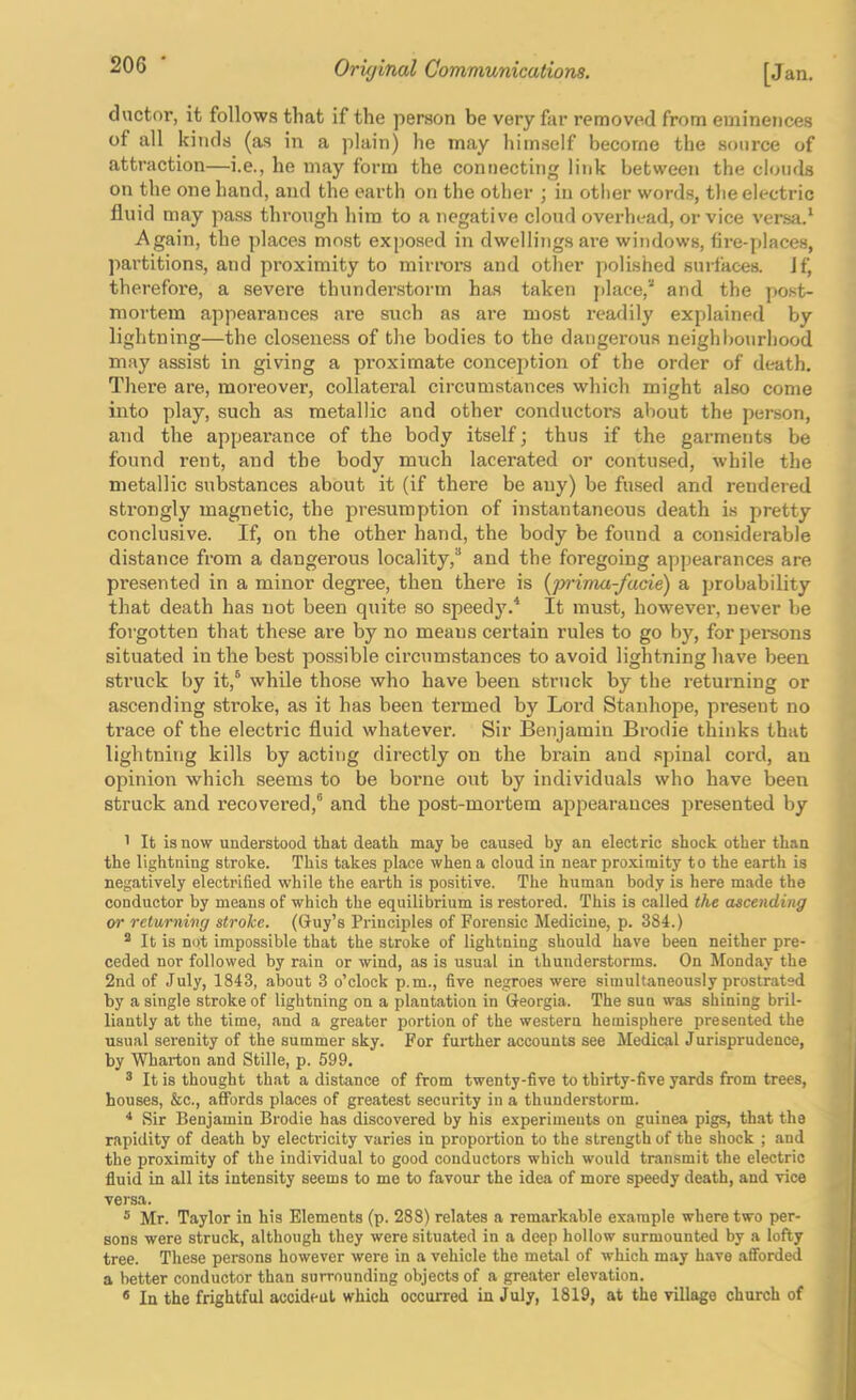 ductor, it follows that if the person be very far removed from eminences of all kinds (as in a plain) he may himself become the source of attraction—i.e., he may form the connecting link between the clouds on the one hand, and the earth on the other ; in other words, the electric fluid may pass through him to a negative cloud overhead, or vice versa.‘ Again, the places most exposed in dwellings are windows, fire-places, partitions, and proximity to mirrors and other polished surfaces. Jf, therefore, a severe thunder-storm has taken j)lace,'‘ and the post- mortem appearances are such as are most readily explained by lightning—the closeness of the bodies to the dangerous neighbourhood may assist in giving a pi’oximate concei)tion of the order of dc^ath. There are, moreover, collateral circumstances which might also come into play, such as metallic and other conductors about the person, and the appearance of the body itself j thus if the garments be found rent, and the body much lacerated or contused, while the metallic substances about it (if there be auy) be fused and rendered strongly magnetic, the presumption of instantaneous death is pretty conclusive. If, on the other hand, the body be found a con.siderable distance from a dangerous locality,” and the foregoing appearances are presented in a minor degree, then there is {prima-facie) a probability that death has not been quite so speedj'.^ It must, however, never be forgotten that these are by no means certain rules to go by, for jjersons situated in the best possible circumstances to avoid lightning have been struck by it,” while those who have been struck by the returning or ascending stroke, as it has been termed by Loi’d Stanhope, present no trace of the electric fluid whatever. Sir Benjamin Brodie thinks that lightning kills by acting directly on the brain and spinal cord, an opinion which seems to be borne out by individuals who have been struck and recovei’ed,” and the post-mortem appearances presented by 1 It is now understood that death may be caused by an electric shock other than the lightning stroke. This takes place when a cloud in near proximity to the earth is negatively electrified while the earth is positive. The human body is here made the conductor by means of which the equilibrium is restored. This is called the ascending or returning stroke. (Guy’s Principles of Forensic Medicine, p. 384.) ^ It is not impossible that the stroke of lightning should have been neither pre- ceded nor followed by rain or wind, as is usual in thunderstorms. On Monday the 2nd of July, 1843, about 3 o’clock p.m., five negroes were simultaneously prostrated by a single stroke of lightning on a plantation in Georgia. The sun was shining bril- liantly at the time, and a greater portion of the western hemisphere presented the usual serenity of the summer sky. For further accounts see Medical Jurisprudence, by Wharton and Stille, p. 599. ® It is thought that a distance of from twenty-five to thirty-five yards from trees, houses, &c., affords places of greatest security in a thunderstorm. Sir Benjamin Brodie has discovered by his experiments on guinea pigs, that the rapidity of death by electricity varies in proportion to the strength of the shock ; and the proximity of the individual to good conductors which would transmit the electric fluid in all its intensity seems to me to favour the idea of more speedy death, and vice versa. ® Mr. Taylor in his Elements (p. 288) relates a remarkable example where two per- sons were struck, although they were situated in a deep hollow surmounted by a lofty tree. These persons however were in a vehicle the metal of which may have afforded a better conductor than surrounding objects of a greater elevation. * In the frightful accident which occurred in July, 1819, at the village church of