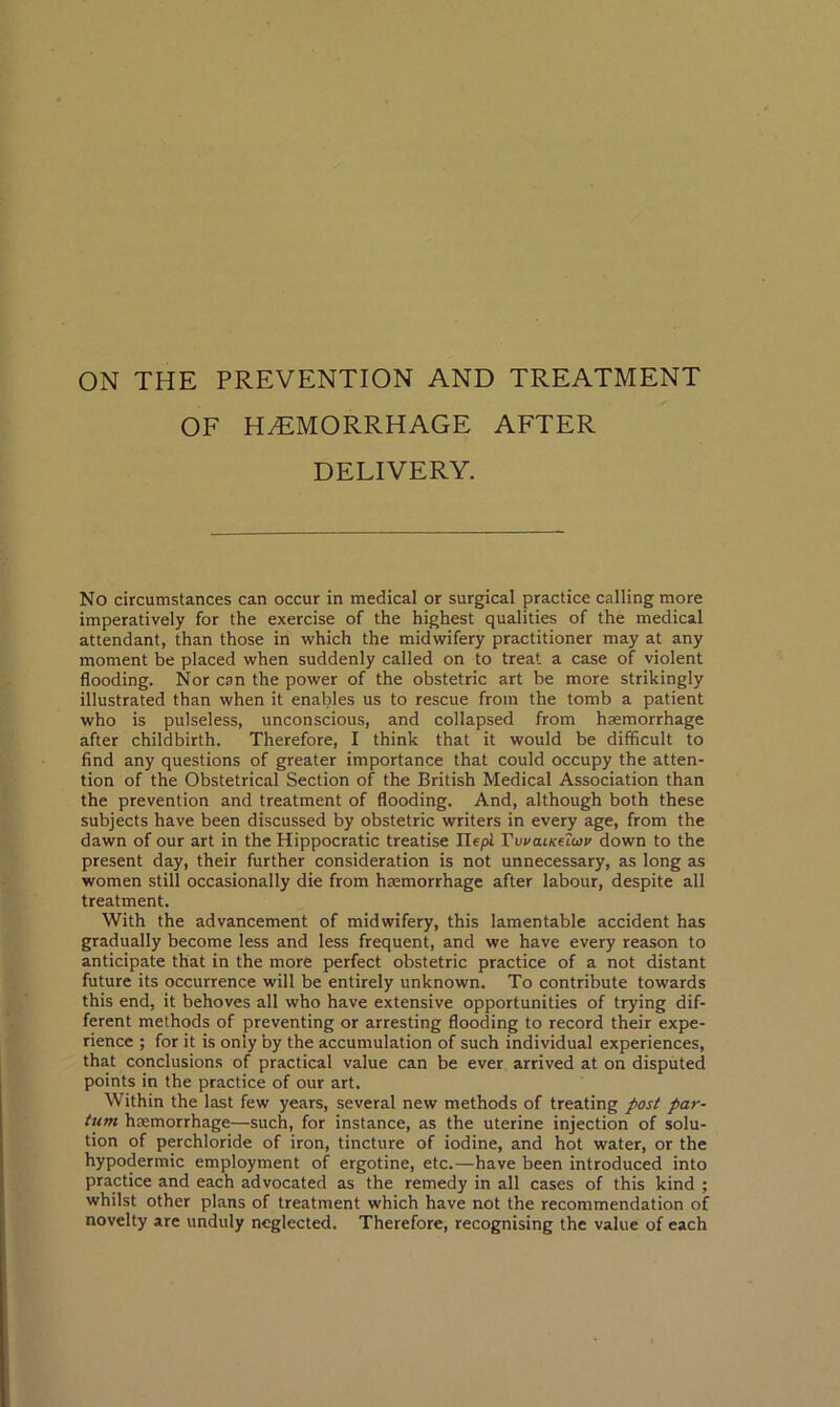 ON THE PREVENTION AND TREATMENT OF HEMORRHAGE AFTER DELIVERY. No circumstances can occur in medical or surgical practice calling more imperatively for the exercise of the highest qualities of the medical attendant, than those in which the midwifery practitioner may at any moment be placed when suddenly called on to treat a case of violent flooding. Nor can the power of the obstetric art be more strikingly illustrated than when it enables us to rescue from the tomb a patient who is pulseless, unconscious, and collapsed from haemorrhage after childbirth. Therefore, I think that it would be difficult to find any questions of greater importance that could occupy the atten- tion of the Obstetrical Section of the British Medical Association than the prevention and treatment of flooding. And, although both these subjects have been discussed by obstetric writers in every age, from the dawn of our art in the Hippocratic treatise Uepl TvvaiKeTwv down to the present day, their further consideration is not unnecessary, as long as women still occasionally die from haemorrhage after labour, despite all treatment. With the advancement of midwifery, this lamentable accident has gradually become less and less frequent, and we have every reason to anticipate that in the more perfect obstetric practice of a not distant future its occurrence will be entirely unknown. To contribute towards this end, it behoves all who have extensive opportunities of trying dif- ferent methods of preventing or arresting flooding to record their expe- rience ; for it is only by the accumulation of such individual experiences, that conclusions of practical value can be ever arrived at on disputed points in the practice of our art. Within the last few years, several new methods of treating posi par- tttm haemorrhage—such, for instance, as the uterine injection of solu- tion of perchloride of iron, tincture of iodine, and hot water, or the hypodermic employment of ergotine, etc.—have been introduced into practice and each advocated as the remedy in all cases of this kind ; whilst other plans of treatment which have not the recommendation of novelty are unduly neglected. Therefore, recognising the value of each