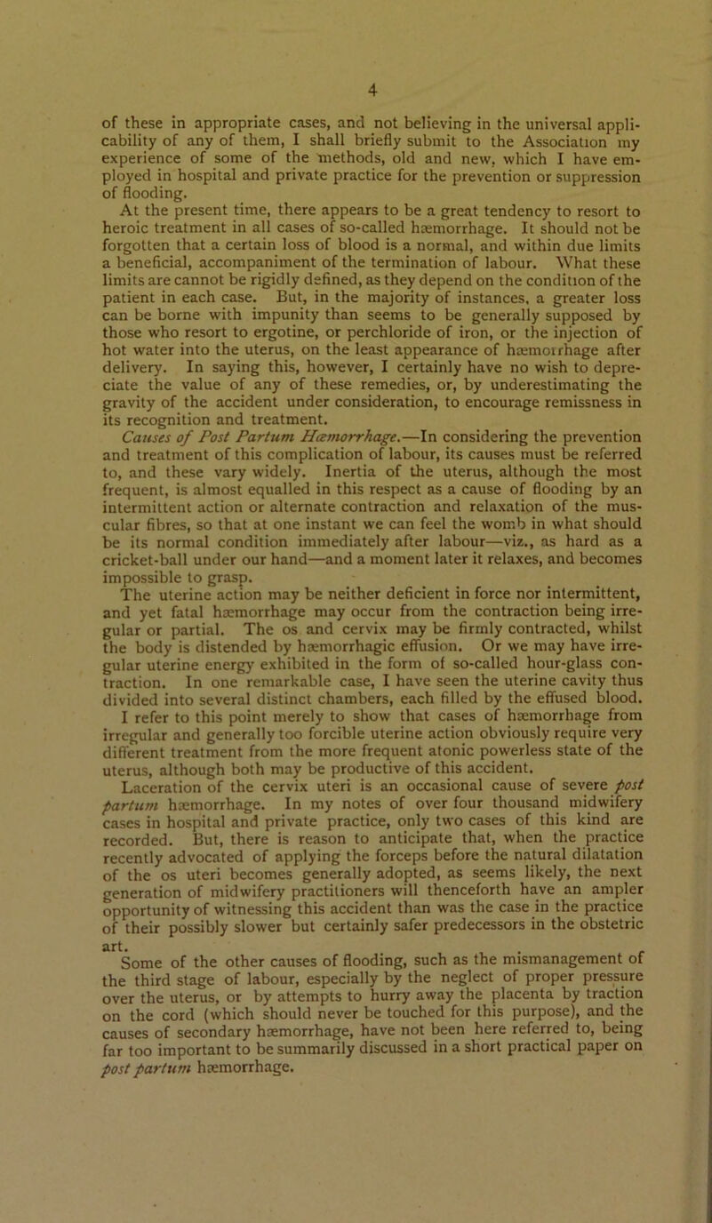 of these in appropriate cases, and not believing in the universal appli- cability of any of them, I shall briefly submit to the Association my experience of some of the methods, old and new, which I have em- ployed in hospital and private practice for the prevention or suppression of flooding. At the present time, there appears to be a great tendency to resort to heroic treatment in all cases of so-called hasmorrhage. It should not be forgotten that a certain loss of blood is a normal, and within due limits a beneficial, accompaniment of the termination of labour. What these limits are cannot be rigidly defined, as they depend on the condition of the patient in each case. But, in the majority of instances, a greater loss can be borne with impunity than seems to be generally supposed by those who resort to ergotine, or perchloride of iron, or the injection of hot water into the uterus, on the least appearance of hajmoirhage after delivery. In saying this, however, I certainly have no wish to depre- ciate the value of any of these remedies, or, by underestimating the gravity of the accident under consideration, to encourage remissness in its recognition and treatment. Causes of Post Partum Heemorrhage.—In considering the prevention and treatment of this complication of labour, its causes must be referred to, and these vary widely. Inertia of the uterus, although the most frequent, is almost equalled in this respect as a cause of flooding by an intermittent action or alternate contraction and relaxation of the mus- cular fibres, so that at one instant we can feel the womb in what should be its normal condition immediately after labour—viz., as hard as a cricket-ball under our hand—and a moment later it relaxes, and becomes impossible to grasp. The uterine action may be neither deficient in force nor intermittent, and yet fatal ha:morrhage may occur from the contraction being irre- gular or partial. The os and cervix may be firmly contracted, whilst the body is distended by haemorrhagic effusion. Or we may have irre- gular uterine energy exhibited in the form of so-called hour-glass con- traction. In one remarkable case, I have seen the uterine cavity thus divided into several distinct chambers, each filled by the effused blood, I refer to this point merely to show that cases of haemorrhage from irregular and generally too forcible uterine action obviously require very different treatment from the more frequent atonic powerless state of the uterus, although both may be productive of this accident. Laceration of the cervix uteri is an occasional cause of severe post partum haemorrhage. In my notes of over four thousand midwifery cases in hospital and private practice, only two cases of this kind are recorded. But, there is reason to anticipate that, when the practice recently advocated of applying the forceps before the natural dilatation of the os uteri becomes generally adopted, as seems likely, the next generation of midwifery practitioners will thenceforth have an ampler opportunity of witnessing this accident than was the case in the practice of their possibly slower but certainly safer predecessors in the obstetric art. Some of the other causes of flooding, such as the mismanagement of the third stage of labour, especially by the neglect of proper pressure over the uterus, or by attempts to hurry away the placenta by traction on the cord (which should never be touched for this purpose), and the causes of secondary haemorrhage, have not been here referred to, being far too important to be summarily discussed in a short practical paper on post partum hremorrhage.