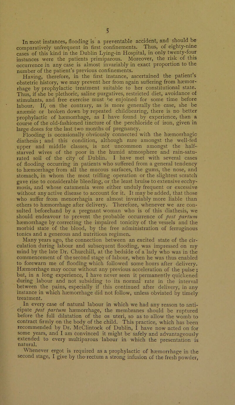 In most instances, flooding is a preventable accident, and should be comparatively unfrequent in first confinements. Thus, of eighty-nine cases of this kind in the Dublin Lying-in Hospital, in only twenty-four instances were the patients primiparous. Moreover, the risk of this occurrence in any case is almost invariably in exact proportion to the number of the patient’s previous confinements. Having, therefore, in the first instance, ascertained the patient’s obstetric history, we may prevent her from again suffering from hiemor- rhage by prophylactic treatment suitable to her constitutional state. Thus, if she be plethoric, saline purgatives, restricted diet, avoidance of stimulants, and free exercise must be enjoined for some time before labour. If, on the contrary, as is more generally the case, she be anaemic or broken down by repeated childbearing, there is no better prophylactic of haemorrhage, as I have found by experience, than a course of the old-fashioned tincture of the perchloride of iron, given in large doses for the last two months of pregnancy. Flooding is occasionally obviously connected with the haemorrhagic diathesis; and this condition, although rare amongst the well-fed upper and middle classes, is not uncommon amongst the half- starved wives of the poor in the humid atmosphere and rain-satu- rated soil of the city of Dublin. I have met with several cases of flooding occurring in patients who suffered from a general tendency to haemorrhage from all the mucous surfaces, the gums, the nose, and stomach, in whom the most trifling operation or the slightest scratch gave rise to considerable bleeding, or the least bruise to extensive ecchy- mosis, and whose catamenia were either unduly frequent or excessive without any active disease to account for it. It may be added, that those who suffer from menorrhagia are almost invariably more liable than others to haemorrhage after delivery. Therefore, whenever we are con- sulted beforehand by a pregnant woman who is of this diathesis, we should endeavour to prevent the probable occurrence of post partiim haemorrhage by correcting the impaired tonicity of the vessels and the morbid state of the blood, by the free administration of ferruginous tonics and a generous and nutritious regimen. Many years ago, the connection between an excited state of the cir- culation during labour and subsequent flooding, was impressed on my mind by the late Dr. Churchill, at the bedside of a lady who was in the commencement of the second stage of labour, when he was thus enabled to forewarn me of flooding which followed some hours after delivery. Htemorrhage may occur without any previous acceleration of the pulse ; but, in a long experience, I have never seen it permanently quickened during labour and not subsiding to its normal rate in the interval between the pains, especially if this continued after delivery, in any instance in which hsemorrhage did not follow, unless obviated by timely treatment. In every case of natural labour in which we had any reason to anti- cipate post partum haemorrhage, the membranes should be ruptured before the full dilatation of the os uteri, so as to allow the womb to contract firmly on the body of the child. This practice, which has been recommended by Dr. McClintock of Dublin, I have now acted on for some years, and I am convinced it might be safely and advantageously extended to every multiparous labour in which the presentation is natural. Whenever ergot is required as a prophylactic of htemorrhage in the second stage, I give by the-rectum a strong infusion of the fresh powder.