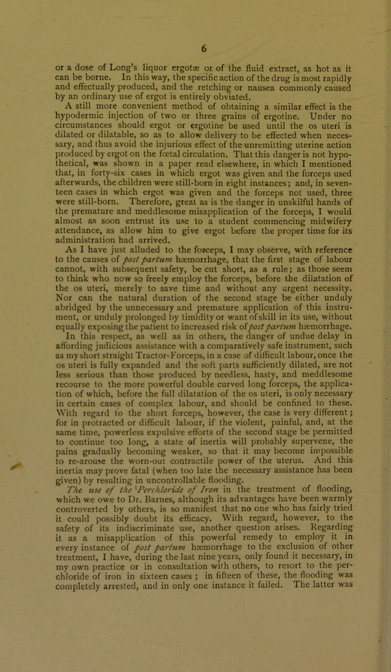 or a dose of Long’s liquor ergots or of the fluid extract, as hot as it can be borne. In this way, the specific action of the drug is most rapidly and effectually produced, and the retching or nausea commonly caused by an ordinary use of ergot is entirely obviated. A still more convenient method of obtaining a similar effect is the hypodermic injection of two or three grains of ergotine. Under no circumstances should ergot or ergotine be used until the os uteri is dilated or dilatable, so as to allow delivery to be effected when neces- sary, and thus avoid the injurious effect of the unremitting uterine action produced by ergot on the foetal circulation. That this danger is not hypo- thetical, was shown in a paper read elsewhere, in which I mentioned that, in forty-six cases in which ergot was given and the forceps used afterwards, the children were still-born in eight instances; and, in seven- teen cases in which ergot was given and the forceps not used, three were still-born. Therefore, great as is the danger in unskilful hands of the premature and meddlesome misapplication of the forceps, I would almost a.s soon entrust its use to a student commencing midwifery attendance, as allow him to give ergot before the proper time for its administration had arrived. As I have just alluded to the forceps, I may observe, with reference to the causes of post partum haemorrhage, that the first stage of labour cannot, with subsequent safety, be cut short, as a rule; as those seem to think who now so freely employ the forceps, before the dilatation of the os uteri, merely to save time and without any urgent necessity. Nor can the natural duration of the second stage be either unduly abridged by the unnecessary and premature application of this instru- ment, or unduly prolonged by timidity or want of skill in its use, without equally exposing the patient to increased risk ofpost partum hemorrhage. In this respect, as well as in others, the danger of undue delay in affording judicious assistance with a comparatively safe instrument, such as my short straight Tractor-Forceps, in a case of difficult labour, once the os uteri is fully expanded and the soft parts sufficiently dilated, are not less serious than those produced by needless, hasty, and meddlesome recourse to the more powerful double curved long forceps, the applica- tion of which, before the full dilatation of the os uteri, is only necessary in certain cases of complex labour, and should be confined to these. ^Vilh regard to the short forceps, however, the case is very different; for in protracted or difficult labour, if the violent, painful, and, at the same time, powerless expulsive efforts of the second stage be permitted to continue too long, a state of inertia will probably supervene, the pains gradually becoming weaker, so that it may become impossible to re-arouse the worn-out contractile power of the uterus. And this inertia may prove fatal (when too late the necessary assistance has been given) by resulting in uncontrollable flooding. The use of the 'Perchloride of Iron in the treatment of flooding, which we owe to Dr. Barnes, although its advantages have been warinly controverted by others, is so manifest that no one who has fairly tried it could possibly doubt its efficacy. With regard, however, to the safety of its indiscriminate use, another question arises. Regarding it as a misapplication of this powerful remedy to einploy it in every instance of post partum haemorrhage to the exclusion of other treatment, I have, during the last nine years, only found it necessary, in my own practice or in consultation with others, to resort to the per- chloride of iron in sixteen cases ; in fifteen of these, the flooding was completely arrested, and in only one instance it failed. The latter was