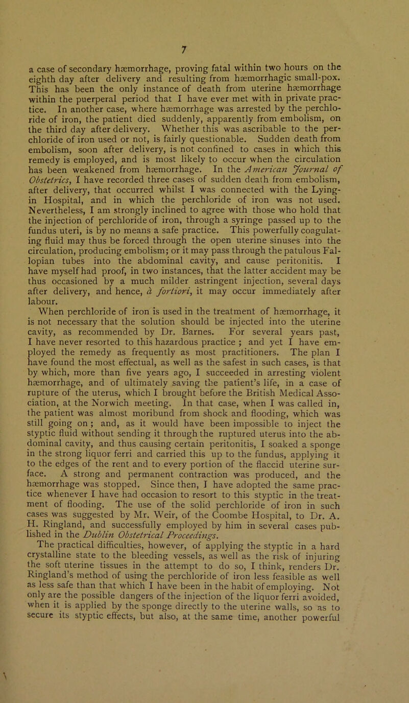 a case of secondary haemorrhage, proving fatal within two hours on the eighth day after delivery and resulting from haemorrhagic small-pox. This has been the only instance of death from uterine haemorrhage within the puerperal period that I have ever met with in private prac- tice. In another case, where haemorrhage was arrested by the perchlo- ride of iron, the patient died suddenly, apparently from embolism, on the third day after delivery. Whether this was ascribable to the per- chloride of iron used or not, is fairly questionable. Sudden death from embolism, soon after delivery, is not confined to cases in which this remedy is employed, and is most likely to occur when the circulation has been weakened from haemorrhage. In the American yournal of Obstetrics, I have recorded three cases of sudden death from embolism, after delivery, that occurred whilst I was connected with the Lying- in Hospital, and in which the perchloride of iron was not used. Nevertheless, I am strongly inclined to agree with those who hold that the injection of perchloride of iron, through a syringe passed up to the fundus uteri, is by no means a safe practice. This powerfully coagulat- ing fluid may thus be forced through the open uterine sinuses into the circulation, producing embolism; or it may pass through the patulous Fal- lopian tubes into the abdominal cavity, and cause peritonitis. I have myself had proof, in two instances, that the latter accident may be thus occasioned by a much milder astringent injection, several days after delivery, and hence, b. fortiori, it may occur immediately after labour. When perchloride of iron is used in the treatment of haemorrhage, it is not necessary that the solution should be injected into the uterine cavity, as recommended by Dr. Barnes. For several years past, I have never resorted to this hazardous practice ; and yet I have em- ployed the remedy as frequently as most practitioners. The plan I have found the most effectual, as well as the safest in such cases, is that by which, more than five years ago, I succeeded in arresting violent haemorrhage, and of ultimately saving the patient’s life, in a case of rupture of the uterus, which I brought before the British Medical Asso- ciation, at the Norwich meeting. In that case, when I was called in, the patient was almost moribund from shock and flooding, which was still going on ; and, as it would have been impossible to inject the styptic fluid without sending it through the ruptured uterus into the ab- dominal cavity, and thus causing certain peritonitis, I soaked a sponge in the strong liquor ferri and carried this up to the fundus, applying it to the edges of the rent and to every portion of the flaccid uterine sur- face. A strong and permanent contraction was produced, and the haemorrhage was stopped. Since then, I have adopted the same prac- tice whenever I have had occasion to resort to this styptic in the treat- ment of flooding. The use of the solid perchloride of iron in such cases was suggested by Mr. Weir, of the Coombe Hospital, to Dr. A. H. Ringland, and successfully employed by him in several cases pub- lished in the Dublin Obstetrical Proceedings. The practical difficulties, however, of applying the styptic in a hard crystalline state to the bleeding vessels, as well as the risk of injuring the soft uterine tissues in the attempt to do so, I think, renders Dr. Ringland’s method of using the perchloride of iron less feasible as well as less safe than that which I have been in the habit of employing. Not only are the possible dangers of the injection of the liquor ferri avoided, when it is applied by the sponge directly to the uterine walls, so as to secure its styptic effects, but also, at the same time, another powerful \