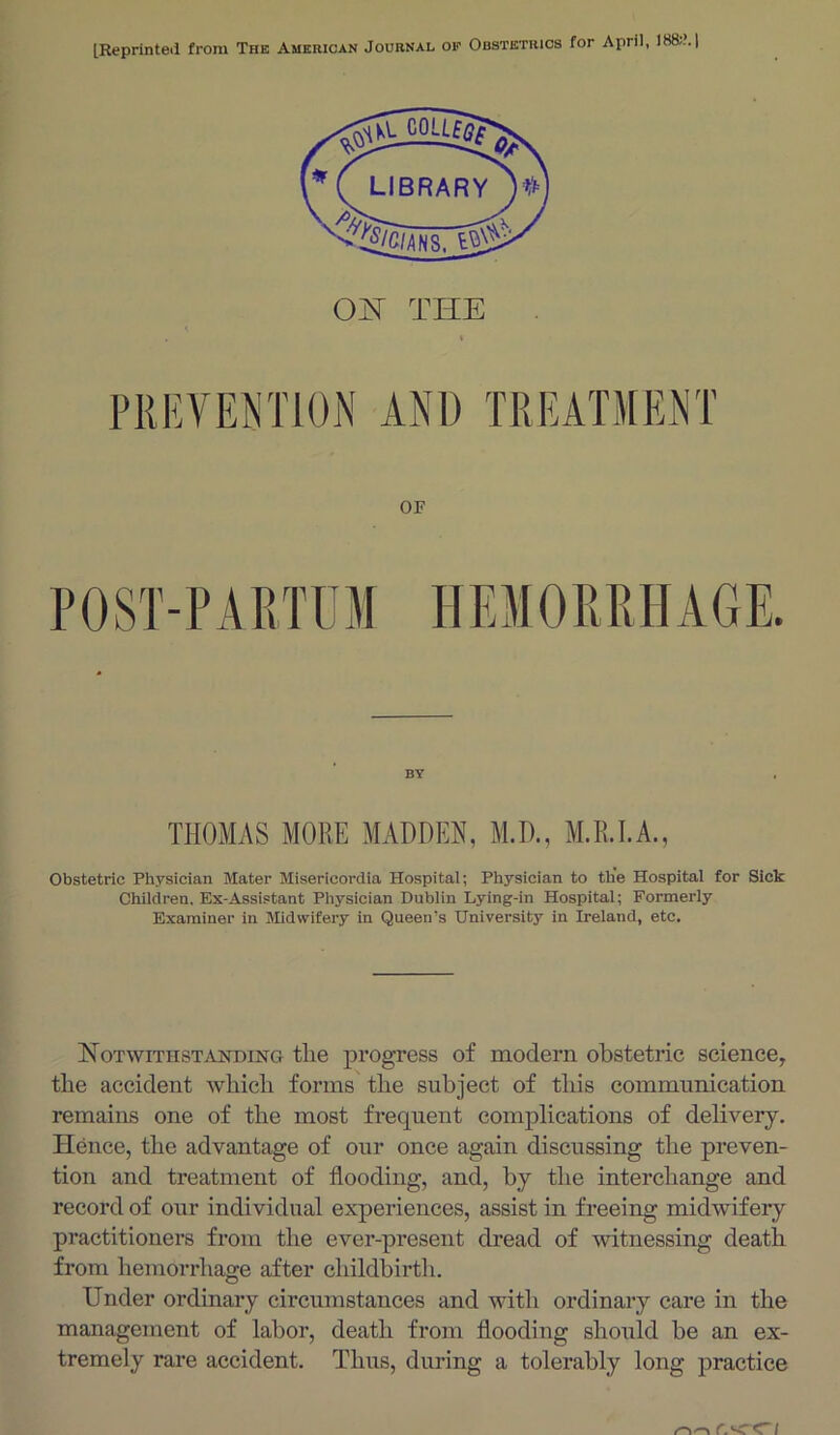 [Reprinted from The American Journal op OF POST-PARTUM HEMOPiPiHAGE. BY THOMAS MORE MADDEN, M.D., M.R.EA., Obstetric Physician Mater Misericordia Hospital; Physician to the Hospital for Sick Children. Ex-Assistant Physician Dublin Lying-in Hospitai; Formerly Examiner in Midwifery in Queen's University in Ireland, etc. NoTwiTHSTiVHDHsro tlic progposs of modern obstetric science, the accident which forms the subject of this communication remains one of the most frequent complications of delivery. Hence, the advantage of our once again discussing the preven- tion and treatment of flooding, and, by the interchange and record of our individual experiences, assist in freeing midwifery practitioners from the ever-present dread of witnessing death from hemorrhage after childbirtli. Under ordinary circumstances and with ordinary care in the management of labor, death from flooding should be an ex- tremely rare accident. Thus, during a tolerably long practice