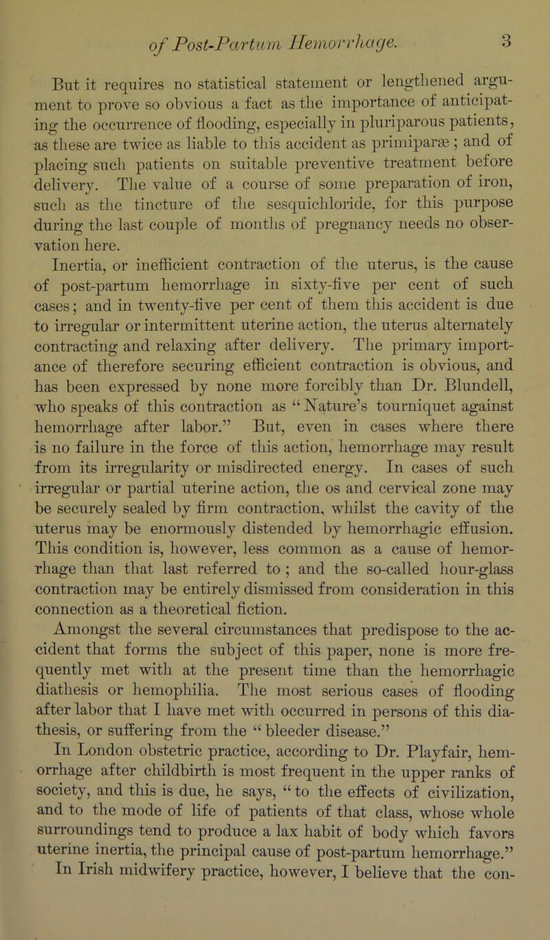 But it requires no statistical statement or lengthened argu- ment to prove so obvious a fact as the importance of anticipat- ing the occurrence of Hooding, especially in pluriparous patients, as these are twice as liable to tliis accident as primiparae ; and of placing such patients on suitable preventive treatment before delivery. Tlie value of a course of some preparation of iron, such as the tincture of the sesquichloride, for this purpose during the last couple of months of pregnancy needs no obser- vation here. Inertia, or inefficient contraction of the uterus, is the cause of post-partum hemorrhage in sixty-tive per cent of such cases; and in twenty-five per cent of them this accident is due to iiTegular or intermittent uterine action, the uterus alternately contracting and relaxing after delivery. The primary import- ance of therefore securing efficient contraction is obvious, and has been expressed by none more forcibly than Dr. Blundell, who speaks of this contraction as “Nature’s tourniquet against hemorrhage after labor.” But, even in cases where there is no failure in the force of this action, hemorrhage may result from its irregularity or misdirected energy. In cases of such irregulai’ or partial uterine action, the os and cervical zone may be securely sealed by firm contraction, whilst the cavity of the uterus may be enormously distended by hemorrhagic effusion. This condition is, however, less common as a cause of hemor- rhage than that last referred to ; and the so-called hour-glass contraction may be entirely dismissed from consideration in this connection as a theoretical fiction. Amongst the several circumstances that predispose to the ac- cident that forms the subject of this paper, none is more fre- quently met with at the present time than the hemorrhagic diathesis or hemophilia. The most serious cases of flooding after labor that I have met with occurred in persons of this dia- thesis, or suffering from the “ bleeder disease.” In London obstetric practice, according to Dr. Playfair, hem- orrhage after childbirth is most frequent in the upper ranks of society, and this is due, he says, “ to the effects of civilization, and to the mode of life of patients of that class, whose whole surroundings tend to produce a lax habit of body which favors uterine inertia, the principal cause of post-partum hemorrhage.” In Irish midwifery practice, however, I believe that the con-