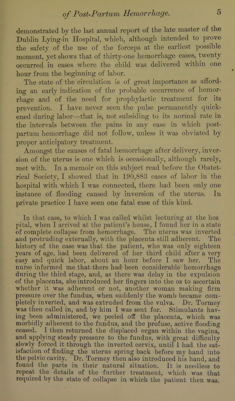 6 demonstrated by the last animal report of the late master of the Dublin Lying-in Hospital, which, although intended to prove the safety of the use of the forceps at the earliest possible moment, yet shows that of thirty-one hemorrhage cases, twenty occurred in cases where the child was delivered within one hour from the beginning of labor. The state of the circulation is of great importance as afford- ing an early indication of the probable occurrence of hemor- rhage and of the need for prophylactic treatment for its prevention. I have never seen the pulse permanently quick- ened during labor—that is, not subsiding to its normal rate in the intervals between the pains in any case in which post- partum hemorrhage did not follow, unless it was obviated by proper anticipatory treatment. Amongst the causes of fatal hemorrhage after delivery, inver- sion of the uterus is one which is occasionally, although rarely, met with. In a memoir on this subject read before the Obstet- rical Society, I showed that in 190,883 cases of labor in the hospital with which I was connected, there had been only one instance of flooding caused by inversion of the uterus. In private practice I have seen one fatal case of this kind. In that case, to which I was called whilst lecturing at the hos pital, when I arrived at the patient’s house, I found her in a state of complete collapse from hemorrhage. The uterus was inverted and protruding externally, with the placenta still adherent. The history of the case was that the patient, who was only eighteen years of age, had been delivered of her third child after a very easy and quick labor, about an hour before I saw her. The nurse informed me that there had been considerable hemorrhage during the third stage, and, as there was delay in the expulsion of the placenta, she introduced her fingers into the os to ascertain whether it was adherent or not, another woman making firm pressure over the fundus, when suddenly the womb became com- pletely inverted, and was extruded from the vulva. Dr. Tormey was then called in, and by him I was sent for. Stimulants hav- ing been administered, we peeled off the placenta, which was morbidly adherent to the fundus, and the profuse, active flooding ceased. I then returned the displaced organ within the vagina, and applying steady pressure to the fundus, with great difficulty slowly forced it through the inverted cervix, until 1 had the sat- isfaction of finding the uterus spring back before my hand into the pelvic cavity. Dr. Tormey then also introduced his hand, and found the parts in their natural situation. It is needless to repeat the details of the further treatment, which was that required by the state of collapse in which the patient then was.