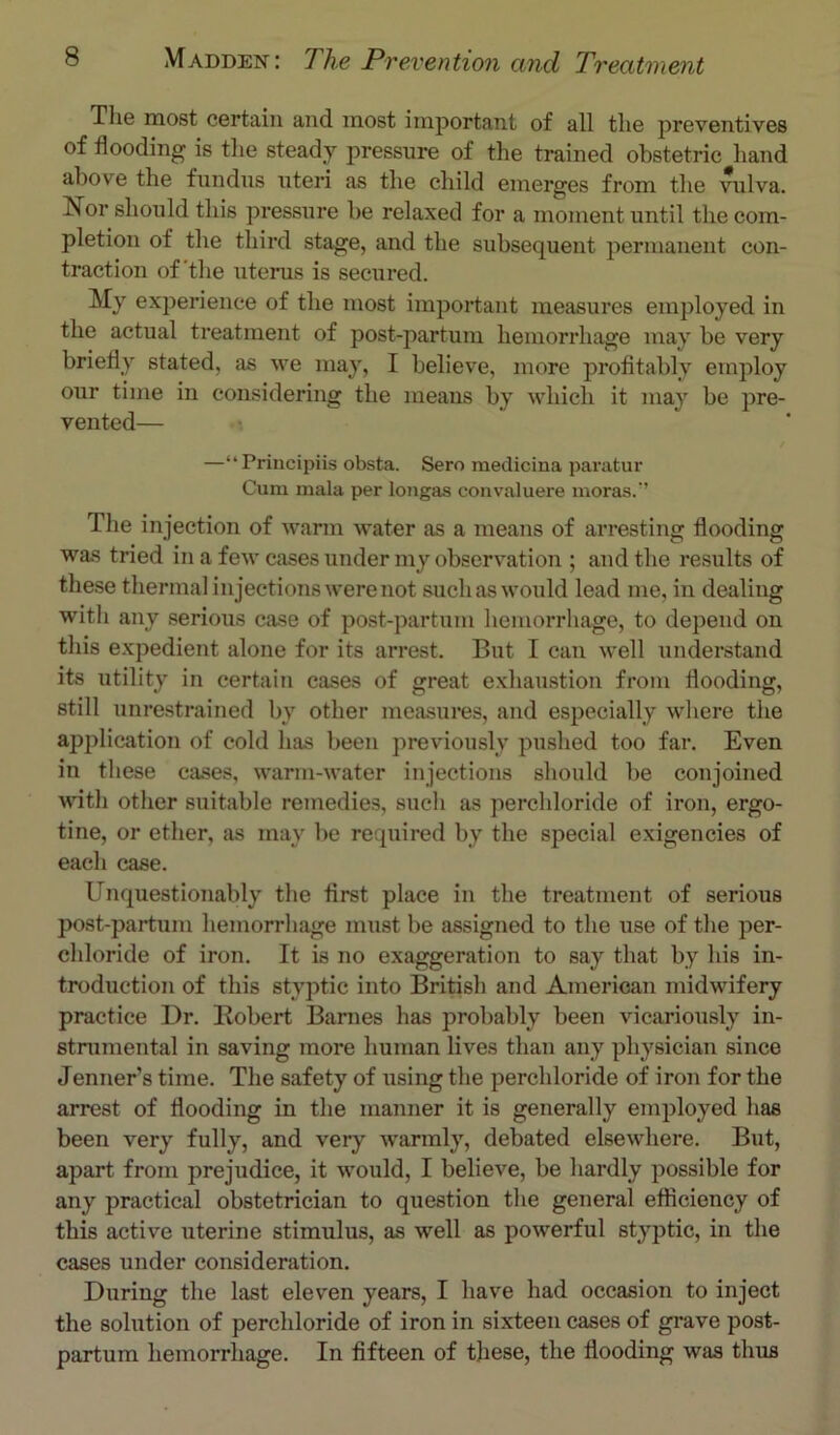 The most certain and most important of all the preventives of flooding is the steady pressure of the trained obstetric hand above the fundus uteri as the child emerges from the Ailva. Nor should this pressure be relaxed for a moment until the com- pletion of the third stage, and the subsequent permanent con- traction of'the uterus is secured. My experience of the most important measures employed in the actual treatment of post-partum hemorrhage may be very briefly stated, as we may, I believe, more profitably employ our time in considering the means by which it may be pre- vented— —“Principiis obsta. Sero medicina paratur Cum mala per longas convaluere moras.’’ The injection of warm water as a ineans of arresting flooding was tried in a few cases under my observation ; and the results of these thermal injections were not such as would lead me, in dealing with any serious case of post-partum hemorrhage, to depend on this expedient alone for its arrest. But I can well xinderstand its utility in certain cases of great exhaustion from flooding, still unrestrained by other measures, and especially wliere tlie application of cold has been previously pushed too far. Even in tliese cases, warm-water injections should be conjoined ■wnth other suitable remedies, such as perchloride of iron, ergo- tine, or ether, as ma}-^ be required by the special exigencies of each case. Unquestionably the first place in the treatment of serious post-partum hemorrhage must be assigned to the use of the per- chloride of iron. It is no exaggeration to say that by his in- troduction of this styptic into British and American midwifery practice Dr. Bobert Barnes has probably been vicariously in- stnimental in saving more human lives than any physician since Tenner’s time. The safety of using the perchloride of iron for the arrest of flooding in the manner it is generally employed has been very fully, and very Avarmly, debated elsewhere. But, apart from prejudice, it would, I believe, be hardly possible for any practical obstetrician to question the general efficiency of this active uterine stimulus, as well as powerful styptic, in the cases under consideration. During the last eleven years, I have had occasion to inject the solution of perchloride of iron in sixteen cases of grave post- partum hemorrhage. In fifteen of these, the flooding was thus