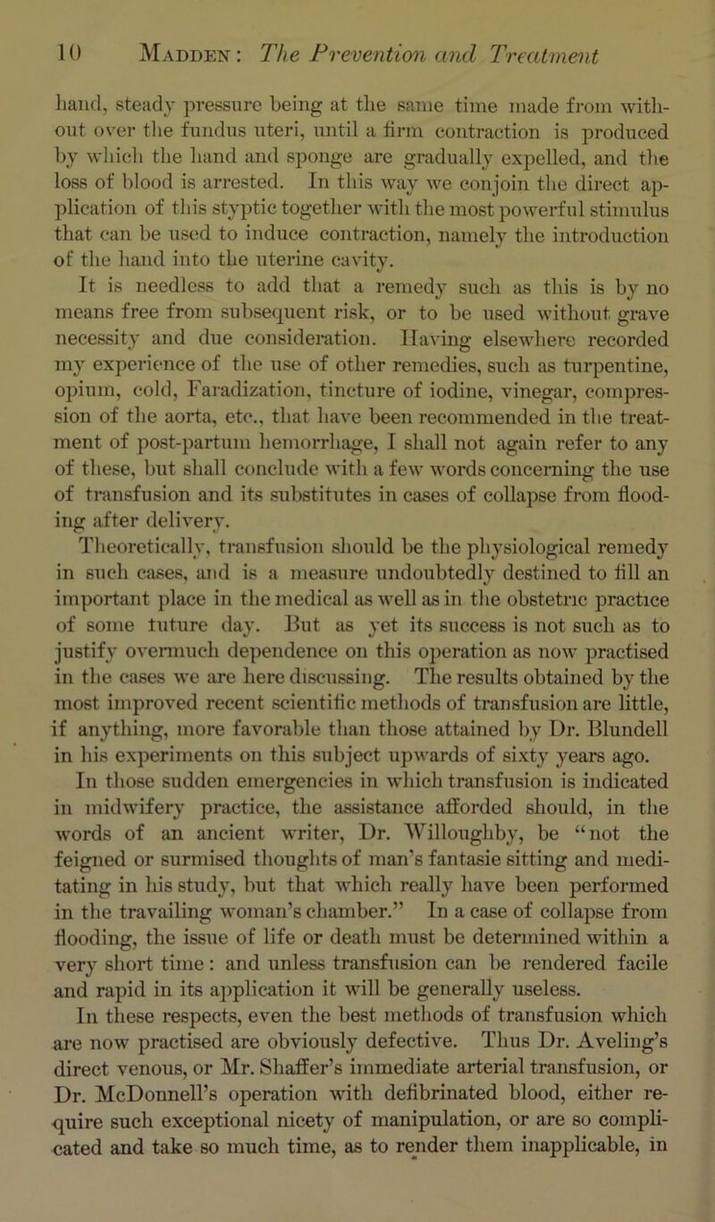 hand, steady pressure being at tlie same time made from with- out over the fundus uteri, until a lirm contraction is produced by which the liand and sponge are gradually expelled, and the loss of blood is arrested. In this way we conjoin the direct ap- plication of this styptic together with the most powerful stimulus that can be used to induce contraction, namely the introduction of the hand into the uterine cavity. It is needless to add that a remedy such as this is by no means free from subsequent risk, or to be used without grave necessity and due considei-ation. Having elsewhere recorded my experience of the use of other remedies, such as turpentine, opium, cold, Faradization, tincture of iodine, vinegar, compres- sion of the aorta, etc., that have beeii recommended in the treat- ment of post-partum hemorrhage, I shall not again refer to any of these, but shall conclude with a few words concerning the use of transfusion and its substitutes in cases of collapse from flood- ing after delivery. Theoretically, transfusion should be the physiological remedy in such cases, and is a measure undoubtedly destined to All an important place in the medical as well as in the obstetric practice of some tuture day. But as yet its success is not such as to justify overmuch dependence on this operation as now practised in the cases we are here discussing. The results obtained by the most improved recent scientiflc methods of transfusion are little, if anything, more favorable than those attained by Dr. Blundell in his experiments on this subject upwards of sixty years ago. In those sudden emergencies in which transfusion is indicated in midwifery practice, the assistance afforded should, in the words of an ancient writer, Dr. 'Willoughby, be “not the feigned or surmised thoughts of man’s fantasie sitting and medi- tating in his study, but that which really have been performed in the travailing M’oman’s chamber.” In a ease of collapse from flooding, the issue of life or death must be determined Avithin a very short time : and unless transfusion can be rendered facile and rapid in its application it will be generally useless. In these respects, ev^en the best methods of transfusion which are now practised are obviously defective. Thus Dr. Aveling’s direct venous, or Mr. Shaffer’s immediate arterial transfusion, or Dr. McDonnell’s operation with deflbrinated blood, either re- quire such exceptional nicety of manipulation, or are so compli- cated and take so much time, as to render them inapplicable, in