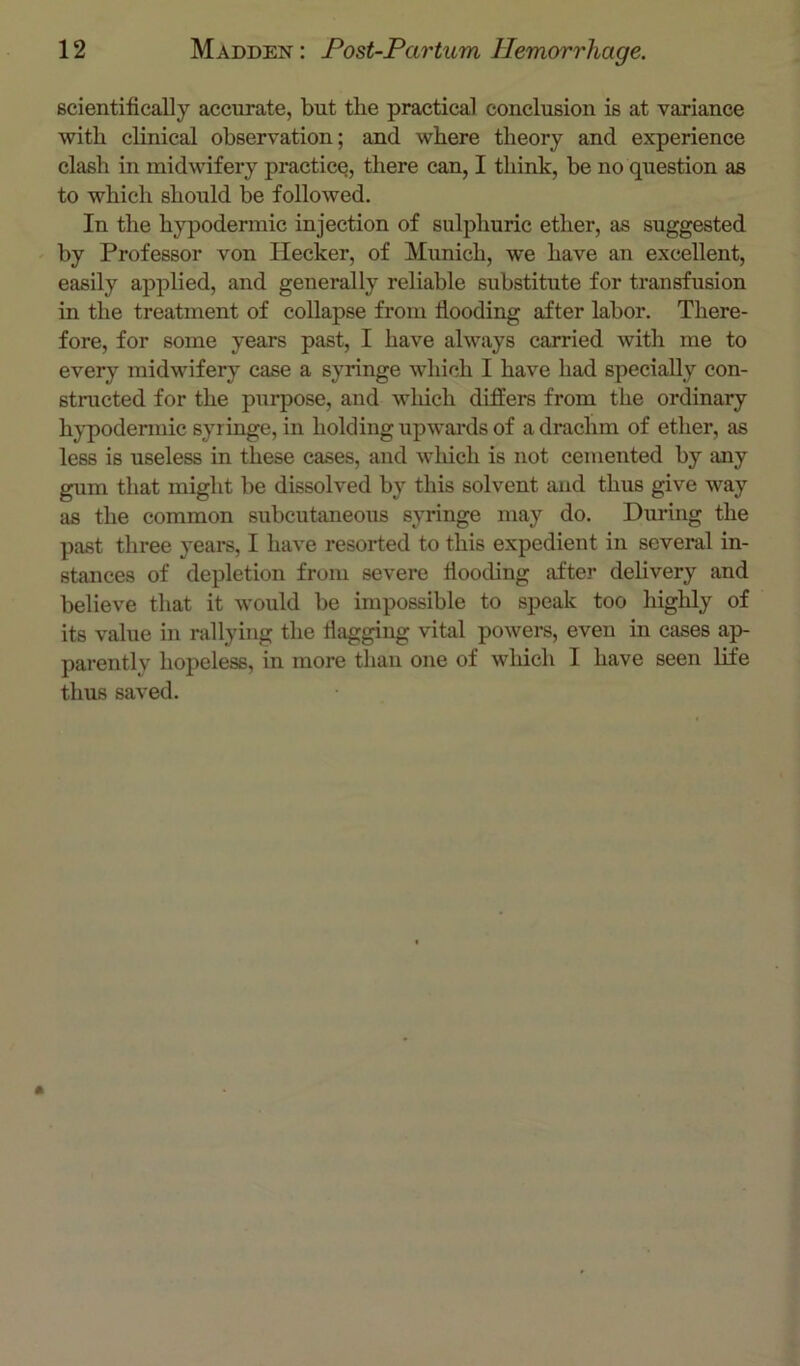 scientifically accurate, but the practical conclusion is at variance with clinical observation; and where theory and experience clash in midwifery practice, there can, I think, be no question as to which should be followed. In the hypodermic injection of sulphuric ether, as suggested by Professor von Hecker, of Munich, we have an excellent, easily applied, and generally reliable substitute for transfusion in the treatment of collapse from flooding after labor. There- fore, for some years past, I have always carried with me to every midwifery case a syringe which I have had specially con- structed for the purpose, and wliich differs from the ordinary hj'podermic syringe, in holding upwards of a drachm of ether, as less is useless in these cases, and which is not cemented by imy gum that might be dissolved by this solvent and thus give way as the common subcutaneous syringe may do. During the past three years, I have resorted to this expedient in several in- stances of depletion from severe flooding after dehvery and believe that it would be impossible to speak too highly of its value in rallying the flagging vital powers, even in cases ap- parently hopeless, in more than one of which I have seen life thus saved.