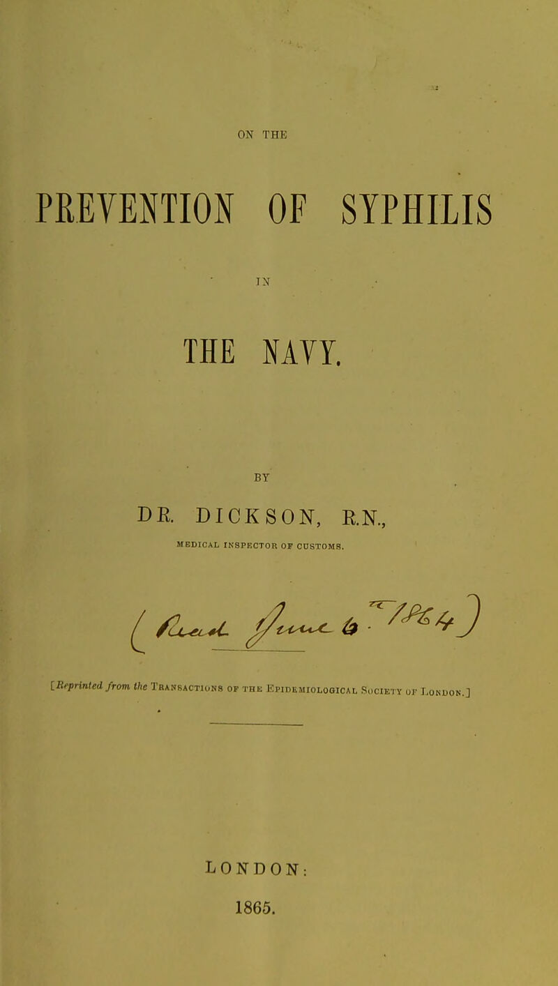 ON THE PREVENTION OF SYPHILIS THE NAVY. BY DR DICKSON, RN., MEDICAL INSPECTOR OF CDSTOMS. [.Reprinted from the Trankactu.ns op the Kpidemiolooical Society ur Lonuon.] LONDON: 1865.