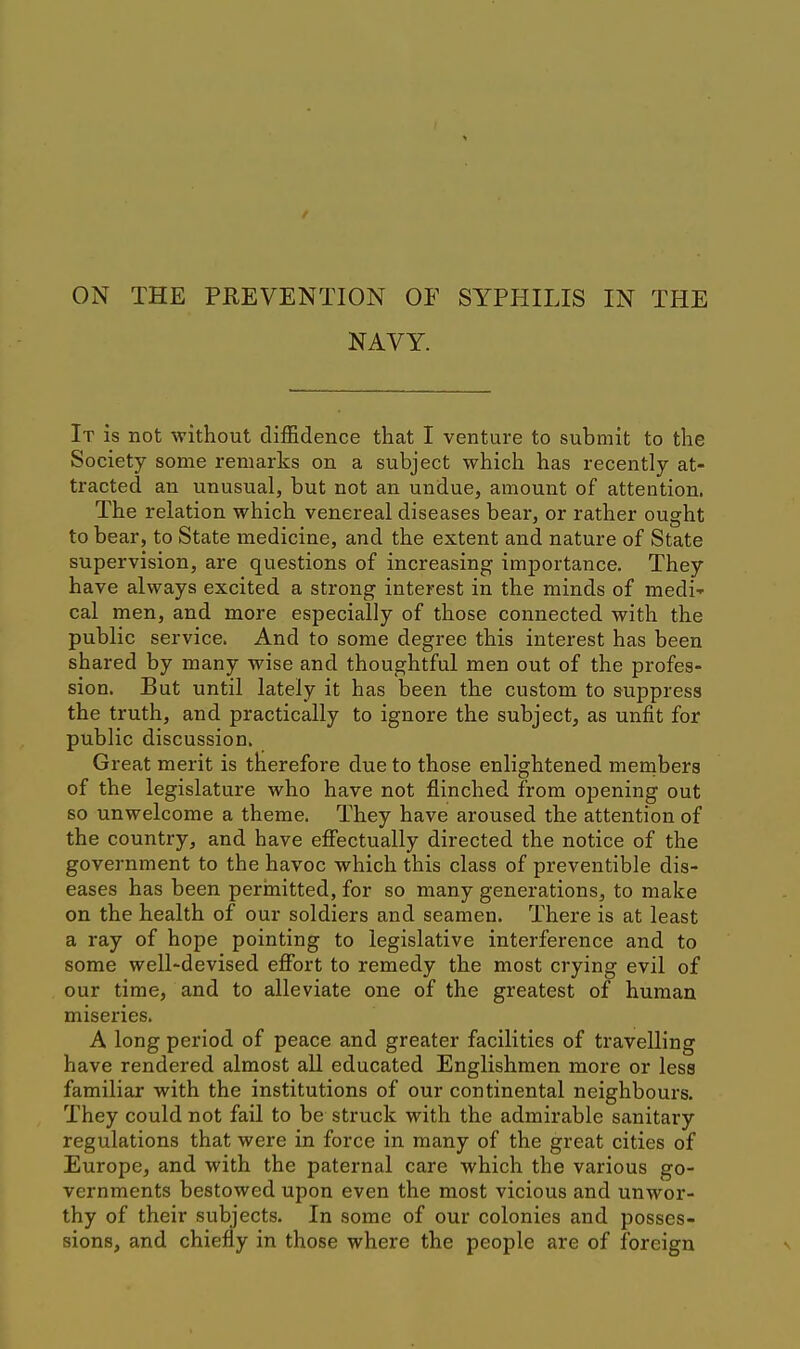 NAVY. It is not without diffidence that I venture to submit to the Society some remarks on a subject which has recently at- tracted an unusual, but not an undue, amount of attention. The relation which venereal diseases bear, or rather ought to bear, to State medicine, and the extent and nature of State supervision, are questions of increasing importance. They have always excited a strong interest in the minds of medi' cal men, and more especially of those connected with the public service. And to some degree this interest has been shared by many wise and thoughtful men out of the profes- sion. But until lately it has been the custom to suppress the truth, and practically to ignore the subject, as unfit for public discussion. Great merit is therefore due to those enlightened members of the legislature who have not flinched from opening out so unwelcome a theme. They have aroused the attention of the country, and have effectually directed the notice of the government to the havoc which this class of preventible dis- eases has been perinitted, for so many generations, to make on the health of our soldiers and seamen. There is at least a ray of hope pointing to legislative interference and to some well-devised effort to remedy the most crying evil of our time, and to alleviate one of the greatest of human miseries. A long period of peace and greater facilities of travelling have rendered almost all educated Englishmen more or less familiar with the institutions of our continental neighbours. They could not fail to be struck with the admirable sanitary regulations that were in force in many of the great cities of Europe, and with the paternal care which the various go- vernments bestowed upon even the most vicious and unwor- thy of their subjects. In some of our colonies and posses- sions, and chiefly in those where the people are of foreign