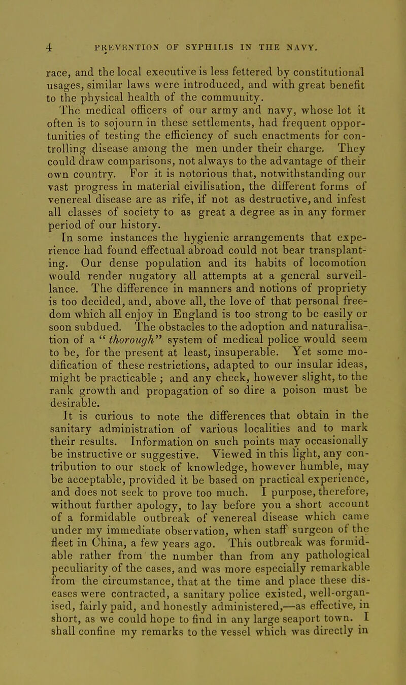 race, and the local executive is less fettered by constitutional usages, similar laws were introduced, and with great benefit to the physical health of the community. The medical officers of our army and navy, whose lot it often is to sojourn in these settlements, had frequent oppor- tunities of testing the efficiency of such enactments for con- trolling disease among the men under their charge. They could draw comparisons, not always to the advantage of their own country. For it is notorious that, notwithstanding our vast progress in material civilisation, the dijSferent forms of venereal disease are as rife, if not as destructive, and infest all classes of society to as great a degree as in any former period of our history. In some instances the hygienic arrangements that expe- rience had found effectual abroad could not bear transplant- ing. Our dense population and its habits of locomotion would render nugatory all attempts at a general surveil- lance. The difference in manners and notions of propriety is too decided, and, above all, the love of that personal free- dom which all enjoy in England is too strong to be easily or soon subdued. The obstacles to the adoption and naturalisa- tion of a  thorough^' system of medical police would seem to be, for the present at least, insuperable. Yet some mo- dification of these restrictions, adapted to our insular ideas, might be practicable ; and any check, however slight, to the rank growth and propagation of so dire a poison must be desirable. It is curious to note the differences that obtain in the sanitary administration of various localities and to mark their results. Information on such points may occasionally be instructive or suggestive. Viewed in this light, any con- tribution to our stock of knowledge, however humble, may be acceptable, provided it be based on practical experience, and does not seek to prove too much. I purpose, therefore, without further apology, to lay before you a short account of a formidable outbreak of venereal disease which came under my immediate observation, when staff surgeon ot the fleet in China, a few years ago. This outbreak was formid- able rather from the number than from any pathological peculiarity of the cases, and was more especially remark able from the circumstance, that at the time and place these dis- eases were contracted, a sanitary police existed, well-organ- ised, fairly paid, and honestly administered,—as effective, in short, as we could hope to find in any large seaport town. I shall confine my remarks to the vessel which was directly in