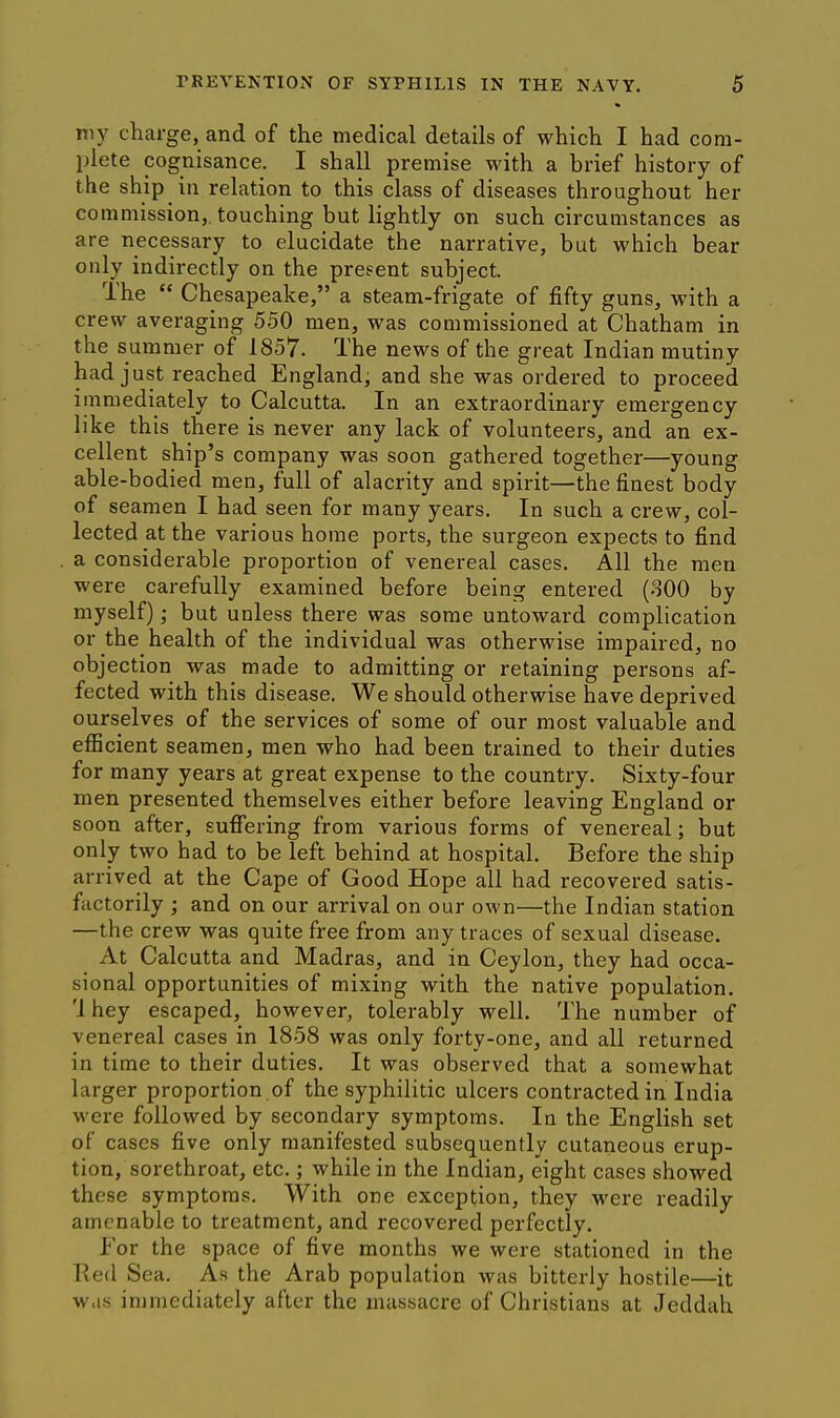 my charge, and of the medical details of which I had com- plete cognisance. I shall premise with a brief history of the ship in relation to this class of diseases throughout her commission, touching but lightly on such circumstances as are necessary to elucidate the narrative, but which bear only indirectly on the present subject. The  Chesapeake, a steam-frigate of fifty guns, with a crew averaging 550 men, was commissioned at Chatham in the summer of 1857. The news of the great Indian mutiny had just reached England; and she was ordered to proceed immediately to Calcutta. In an extraordinary emergency like this there is never any lack of volunteers, and an ex- cellent ship's company was soon gathered together—young able-bodied men, full of alacrity and spirit—the finest body of seamen I had seen for many years. In such a crew, col- lected at the various home ports, the surgeon expects to find a considerable proportion of venereal cases. All the men were carefully examined before being entered (800 by myself); but unless there was some untoward complication or the health of the individual was otherwise impaired, no objection was made to admitting or retaining persons af- fected with this disease. We should otherwise have deprived ourselves of the services of some of our most valuable and efficient seamen, men who had been trained to their duties for many years at great expense to the country. Sixty-four men presented themselves either before leaving England or soon after, suffering from various forms of venereal; but only two had to be left behind at hospital. Before the ship arrived at the Cape of Good Hope all had recovered satis- factorily ; and on our arrival on our own—the Indian station —the crew was quite free from any traces of sexual disease. At Calcutta and Madras, and in Ceylon, they had occa- sional opportunities of mixing with the native population. 'I hey escaped, however, tolerably well. The number of venereal cases in 1858 was only forty-one, and all returned in time to their duties. It was observed that a somewhat larger proportion of the syphilitic ulcers contracted in India were followed by secondary symptoms. la the English set of cases five only manifested subsequently cutaneous erup- tion, sorethroat, etc.; while in the Indian, eight cases showed these symptoms. With one exception, they were readily amenable to treatment, and recovered perfectly. For the space of five months we were stationed in the Red Sea. As the Arab population was bitterly hostile—it was immediately after the massacre of Christians at Jeddah