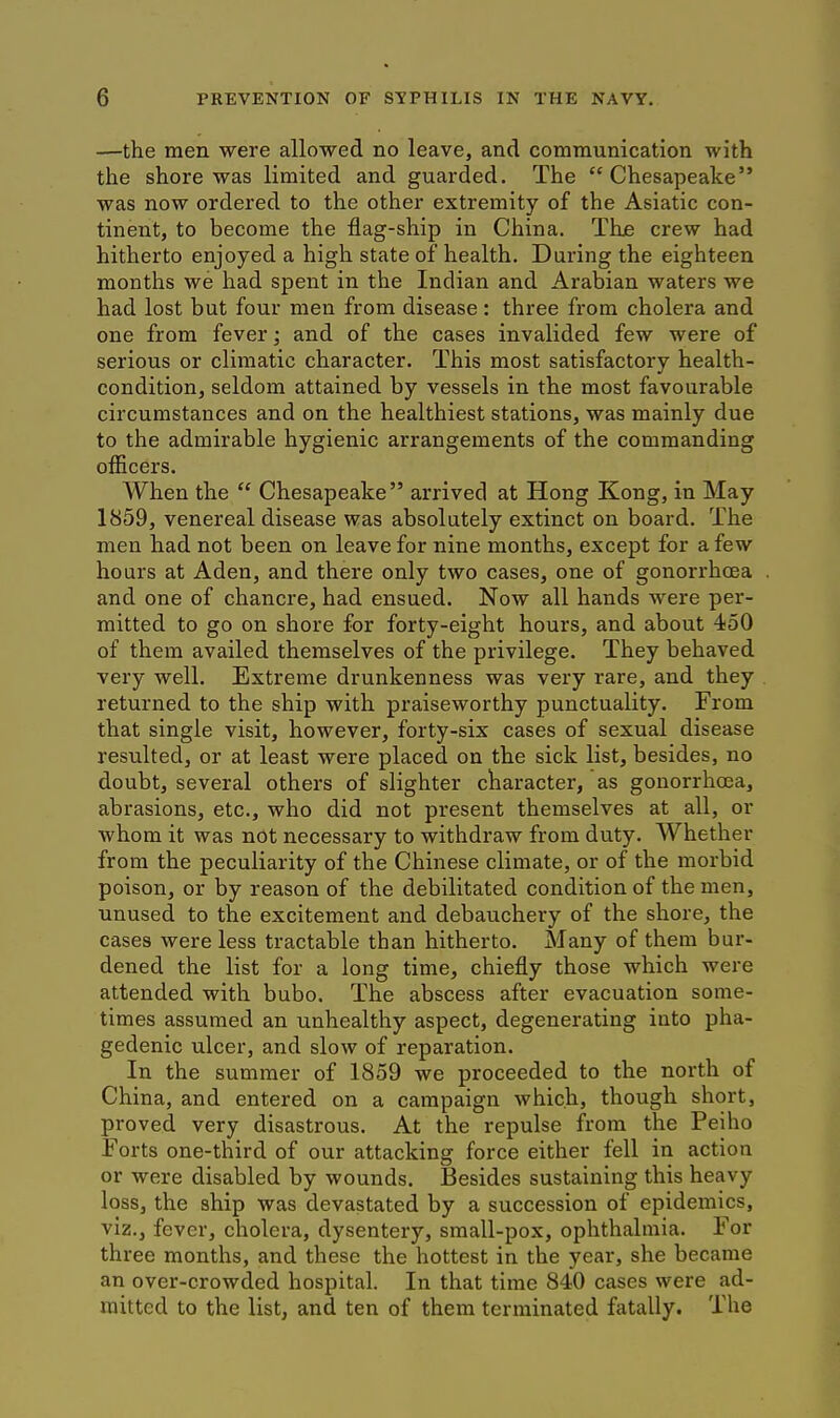 —the men were allowed no leave, and communication with the shore was limited and guarded. The Chesapeake was now ordered to the other extremity of the Asiatic con- tinent, to become the flag-ship in China. The crew had hitherto enjoyed a high state of health. During the eighteen months we had spent in the Indian and Arabian waters we had lost but four men from disease : three from cholera and one from fever ] and of the cases invalided few were of serious or climatic character. This most satisfactory health- condition, seldom attained by vessels in the most favourable circumstances and on the healthiest stations, was mainly due to the admirable hygienic arrangements of the commanding officers. When the  Chesapeake arrived at Hong Kong, in May 1859, venereal disease was absolutely extinct on board. The men had not been on leave for nine months, except for a few hours at Aden, and there only two cases, one of gonorrhoea and one of chancre, had ensued. Now all hands were per- mitted to go on shore for forty-eight hours, and about 450 of them availed themselves of the privilege. They behaved very well. Extreme drunkenness was very rare, and they returned to the ship with praiseworthy punctuality. From that single visit, however, forty-six cases of sexual disease resulted, or at least were placed on the sick list, besides, no doubt, several others of slighter character, as gonorrhoea, abrasions, etc., who did not present themselves at all, or whom it was not necessary to withdraw from duty. Whether from the peculiarity of the Chinese climate, or of the morbid poison, or by reason of the debilitated condition of the men, unused to the excitement and debauchery of the shore, the cases were less tractable than hitherto. Many of them bur- dened the list for a long time, chiefly those which were attended with bubo. The abscess after evacuation some- times assumed an unhealthy aspect, degenerating into pha- gedenic ulcer, and slow of reparation. In the summer of 1859 we proceeded to the north of China, and entered on a campaign which, though short, proved very disastrous. At the repulse from the Peiho Forts one-third of our attacking force either fell in action or were disabled by wounds. Besides sustaining this heavy loss, the ship was devastated by a succession of epidemics, viz., fever, cholera, dysentery, small-pox, ophthalmia. For three months, and these the hottest in the year, she became an over-crowded hospital. In that time 840 cases were ad- mitted to the list, and ten of them terminated fatally. The