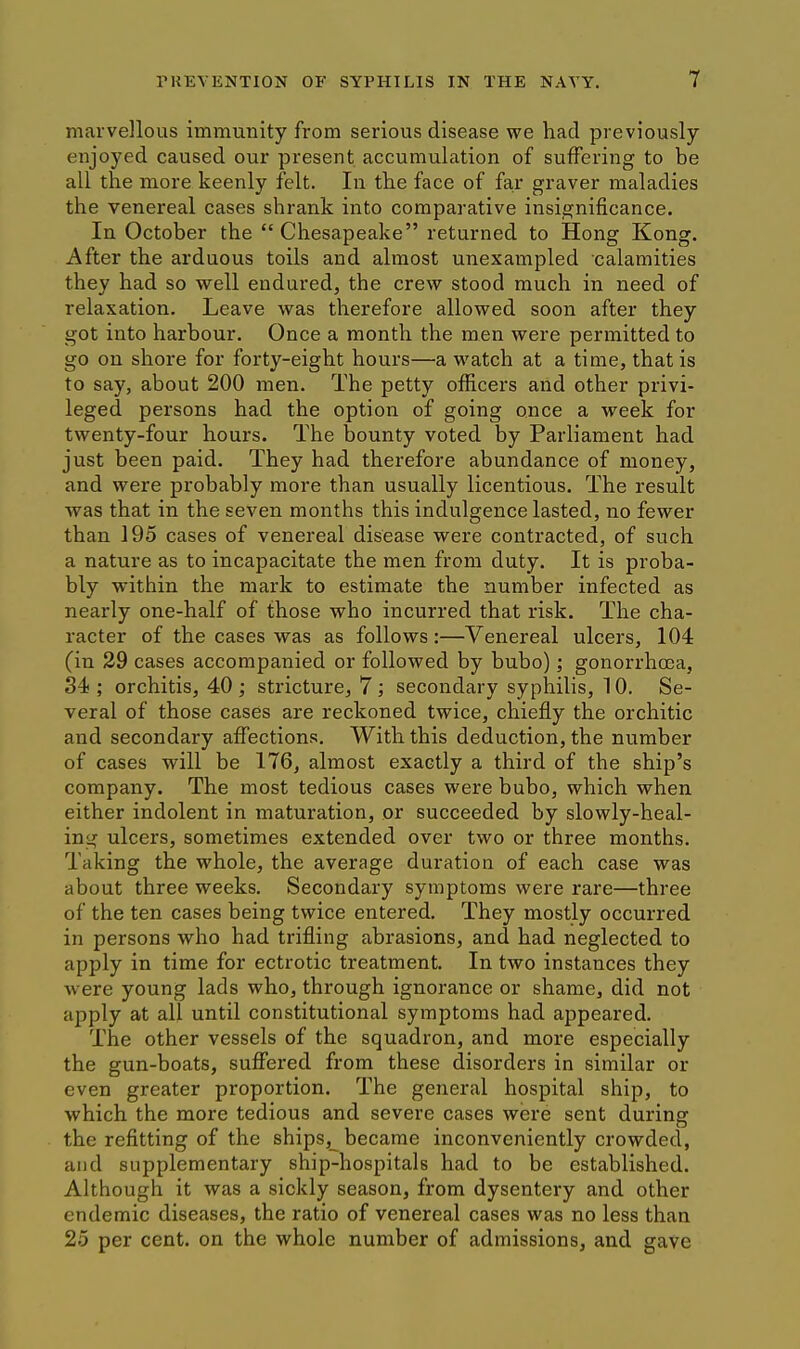 marvellous immunity from serious disease we had previously enjoyed caused our present accumulation of suffering to be all the more keenly felt. In the face of far graver maladies the venereal cases shrank into comparative insignificance. In October the Chesapeake returned to Hong Kong. After the arduous toils and almost unexampled calamities they had so well endured, the crew stood much in need of relaxation. Leave was therefore allowed soon after they got into harbour. Once a month the men were permitted to go on shore for forty-eight hours—a watch at a time, that is to say, about 200 men. The petty officers and other privi- leged persons had the option of going once a week for twenty-four hours. The bounty voted by Parliament had just been paid. They had therefore abundance of money, and were probably more than usually licentious. The result was that in the seven months this indulgence lasted, no fewer than 195 cases of venereal disease were contracted, of such a nature as to incapacitate the men from duty. It is proba- bly within the mark to estimate the number infected as nearly one-half of those who incurred that risk. The cha- racter of the cases was as follows :—Venereal ulcers, 104 (in 29 cases accompanied or followed by bubo); gonorrhoea, 34 ; orchitis, 40 ; stricture, 7 ; secondary syphilis, 10, Se- veral of those cases are reckoned twice, chiefly the orchitic and secondary affections. With this deduction, the number of cases will be 176, almost exactly a third of the ship's company. The most tedious cases were bubo, which when either indolent in maturation, or succeeded by slowly-heal- ing ulcers, sometimes extended over two or three months. Taking the whole, the average duration of each case was about three weeks. Secondary symptoms were rare—three of the ten cases being twice entered. They mostly occurred in persons who had trifling abrasions, and had neglected to apply in time for ectrotic treatment. In two instances they were young lads who, through ignorance or shame, did not apply at all until constitutional symptoms had appeared. The other vessels of the squadron, and more especially the gun-boats, suflfered from these disorders in similar or even greater proportion. The general hospital ship, to which the more tedious and severe cases were sent during the refitting of the ships, became inconveniently crowded, and supplementary ship-hospitals had to be established. Although it was a sickly season, from dysentery and other endemic diseases, the ratio of venereal cases was no less than 25 per cent, on the whole number of admissions, and gave