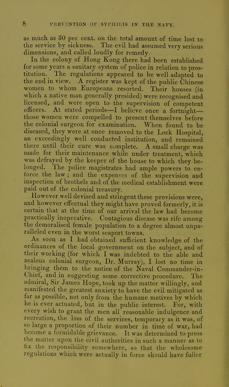 as much as 30 per cent, on the total amount of time lost to the service by sickness. The evil had assumed very serious dimensions, and called loudly for remedy. In the colony of Hong Kong there had been established for some years a sanitary system of police in relation to pros- titution. The regulations appeared to be well adapted to the end in view. A register was kept of the public Chinese women to whom Europeans resorted. Their houses (in \yhich a native man generally presided) were recognised and licensed, and were open to the supervision of competent officers. At stated periods—I believe once a fortnight— those women were compelled to present themselves before the colonial surgeon for examination. When found to be diseased, they were at once removed to the Lock Hospital, an exceedingly well conducted institution, and remained there until their cure was complete. A small charge was made for their maintenance while under treatment, which was defrayed by the keeper of the house to which they be- longed. The police magistrates had ample powers to en- force the law; and the expenses of the supervision and inspection of brothels and of the medical establishment were paid out of the colonial treasury. However well devised and stringent these provisions were, and however effectual they might have proved formerly, it is certain that at the time of our arrival the law had become practically inoperative. Contagious disease was rife among the demoralised female population to a degree almost unpa- ralleled even in the worst seaport towns. As soon as I had obtained sufficient knowledge of the ordinances of the local government on the subject, and of their working (for which I was indebted to the able and zealous colonial surgeon. Dr. Murray), I lost no time in bringing them to the notice of the Naval Commander-in- Chief, and in suggesting some corrective procedure. The admiral. Sir James Hope, took up the matter willingly, and manifested the greatest anxiety to have the evil mitigated as far as possible, not only from the humane motives by which he is ever actuated, but in the public interest. For, with every wish to grant the men all reasonable indulgence and recreation, the loss of the services, temporary as it was, of so large a proportion of their number in time of war, had become a formidable grievance. It was determined to press the matter upon the civil authorities in such a manner as to fix the responsibility somewhere, so that the wholesome regulations which were actually in force should have fuller