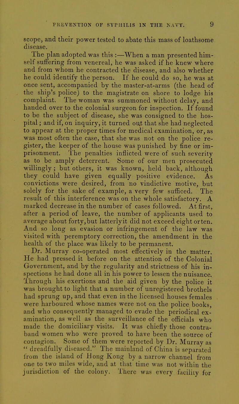 scope, and their power tested to abate this mass of loathsome disease. The plan adopted was this :—When a man presented him- self suffering from venereal, he was asked if he knew where and from whom he contracted the disease, and also whether he could identify the person. If he could do so, he was at once sent, accompanied by the master-at-arms (the head of the ship's police) to the magistrate on shore to lodge his complaint. The woman was summoned without delay, and handed over to the colonial surgeon for inspection. If found to be the subject of disease, she was consigned to the hos- pital ; and if, on inquiry, it turned ou.t that she had neglected to appear at the proper times for medical examination, or, as was most often the case, that she was not on the police re- gister, the keeper of the house was punished by fine or im- prisonment. The penalties inflicted were of such severity as to be amply deterrent. Some of our men prosecuted M'illingly; but others, it was known, held back, although they could have given equally positive evidence. As convictions were desired, from no vindictive motive, but solely for the sake of example, a very few sufficed. The result of this interference was on the whole satisfactory. A marked decrease in the number of cases followed. At first, after a period of leave, the number of applicants used to average about forty,but latterlyit did not exceed eight orten. And so long as evasion or infringement of the law was visited with peremptory correction, the amendment in the health of the place was likely to be permanent. Dr. Murray co-operated most effectively in the matter. He had pressed it before on the attention of the Colonial Government, and by the regularity and strictness of his in- spections he had done all in his power to lessen the nuisance. Through his exertions and the aid given by the police it was brought to light that a number of unregistered brothels had sprung up, and that even in the licensed houses females were harboured whose names were not on the police books, and who consequently managed to evade the periodical ex- amination, as well as the surveillance of the officials who made the domiciliary visits. It was chiefly those contra- band women who were proved to have been the source of contagion. Some of them were reported by Dr. Murray as  dreadfully diseased. The mainland of China is separated from the island of Hong Kong by a narrow channel from one to two miles wide, and at that time was not within the jurisdiction of the colony. There was every flicility for