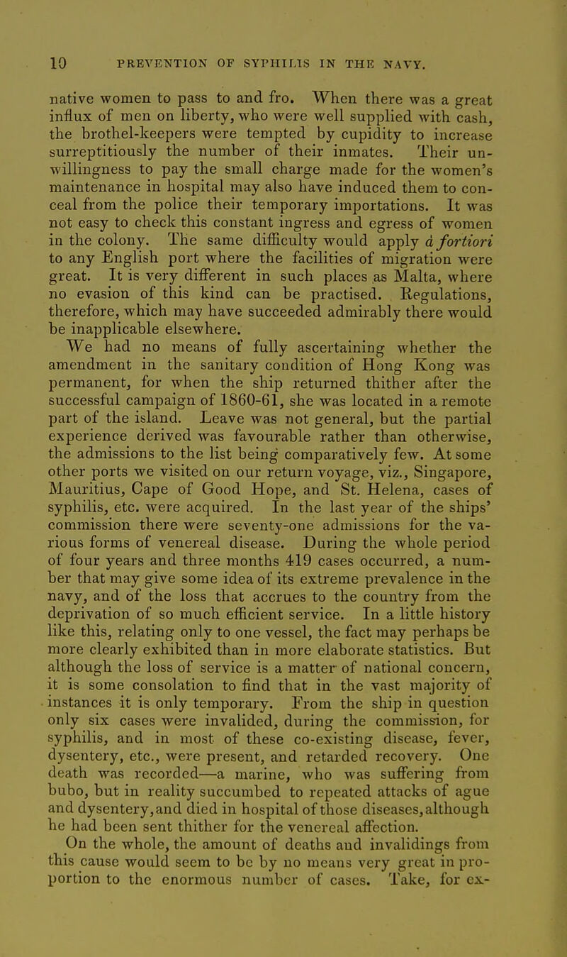 native women to pass to and fro. When there was a great influx of men on liberty, who were well supplied with cash, the brothel-keepers were tempted by cupidity to increase surreptitiously the number of their inmates. Their un- willingness to pay the small charge made for the women's maintenance in hospital may also have induced them to con- ceal from the police their temporary importations. It was not easy to check this constant ingress and egress of women in the colony. The same difiiculty would apply a fortiori to any English port where the facilities of migration were great. It is very different in such places as Malta, where no evasion of this kind can be practised. Regulations, therefore, which may have succeeded admirably there would be inapplicable elsewhere. We had no means of fully ascertaining whether the amendment in the sanitary condition of Hong Kong was permanent, for when the ship returned thither after the successful campaign of 1860-61, she was located in a remote part of the island. Leave was not general, but the partial experience derived was favourable rather than otherwise, the admissions to the list being comparatively few. At some other ports we visited on our return voyage, viz., Singapore, Mauritius, Cape of Good Hope, and St. Helena, cases of syphilis, etc. were acquired. In the last year of the ships' commission there were seventy-one admissions for the va- rious forms of venereal disease. During the whole period of four years and three months 419 cases occurred, a num- ber that may give some idea of its extreme prevalence in the navy, and of the loss that accrues to the country from the deprivation of so much efficient service. In a little history like this, relating only to one vessel, the fact may perhaps be more clearly exhibited than in more elaborate statistics. But although the loss of service is a matter of national concern, it is some consolation to find that in the vast majority of instances it is only temporary. From the ship in question only six cases were invalided, during the commission, for syphilis, and in most of these co-existing disease, fever, dysentery, etc., were present, and retarded recovery. One death was recorded—a marine, who was suffering from bubo, but in reality succumbed to repeated attacks of ague and dysentery, and died in hospital of those diseases, although he had been sent thither for the venereal affection. On the whole, the amount of deaths and invalidings from this cause would seem to be by no means very great in pro- portion to the enormous number of cases. Take, for ex-