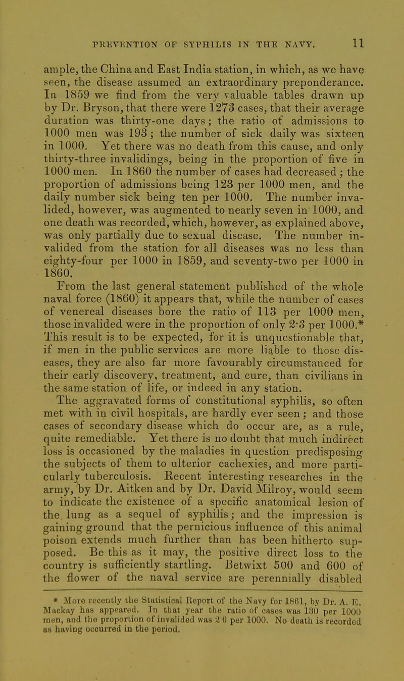 ample, the China and East India station, in which, as we have seen, the disease assumed an extraordinary preponderance. In 1859 we find from the very valuable tables drawn up by Dr. Bryson, that there were 1273 cases, that their average duration was thirty-one days; the ratio of admissions to 1000 men was 193 ; the number of sick daily was sixteen in 1000. Yet there was no death from this cause, and only thirty-three invalidings, being in the proportion of five in 1000 men. In 1860 the number of cases had decreased ; the proportion of admissions being 123 per 1000 men, and the daily number sick being ten per 1000. The number inva- lided, however, was augmented to nearly seven in 1000, and one death was recorded, which, however, as explained above, was only partially due to sexual disease. The number in- valided from the station for all diseases was no less than eighty-four per 1000 in 1859, and seventy-two per 1000 in 1860. From the last general statement published of the whole naval force (1860) it appears that, while the number of cases of venereal diseases bore the ratio of 113 per 1000 men, those invalided were in the proportion of only 2'3 per 1000.* This result is to be expected, for it is unquestionable that, if men in the public services are more liable to those dis- eases, they are also far more favourably circumstanced for their early discovery, treatment, and cure, than civilians in the same station of life, or indeed in any station. The aggravated forms of constitutional syphilis, so often met with in civil hospitals, are hardly ever seen; and those cases of secondary disease which do occur are, as a rule, quite remediable. Yet there is no doubt that much indirect loss is occasioned by the maladies in question predisposing the subjects of them to ulterior cachexies, and more parti- cularly tuberculosis. Recent interesting researches in the army, by Dr. Aitken and by Dr. David Milroy, would seem to indicate the existence of a specific anatomical lesion of the. lung as a sequel of syphilis; and the impression is gaining ground that the pernicious influence of this animal poison extends much further than has been hitherto sup- posed. Be this as it may, the positive direct loss to the country is sufficiently startling. Betwixt 500 and 600 of the flower of the naval service are perennially disabled • More leceutly the Statistical Report of the Navy for 1801, by Dr. A. E. Mackay has appeared. In that year the ratio of cases was 130 per 1000 men, and the proportion of invalided was 2 0 per 1000. No death is recorded as having occurred in the period.