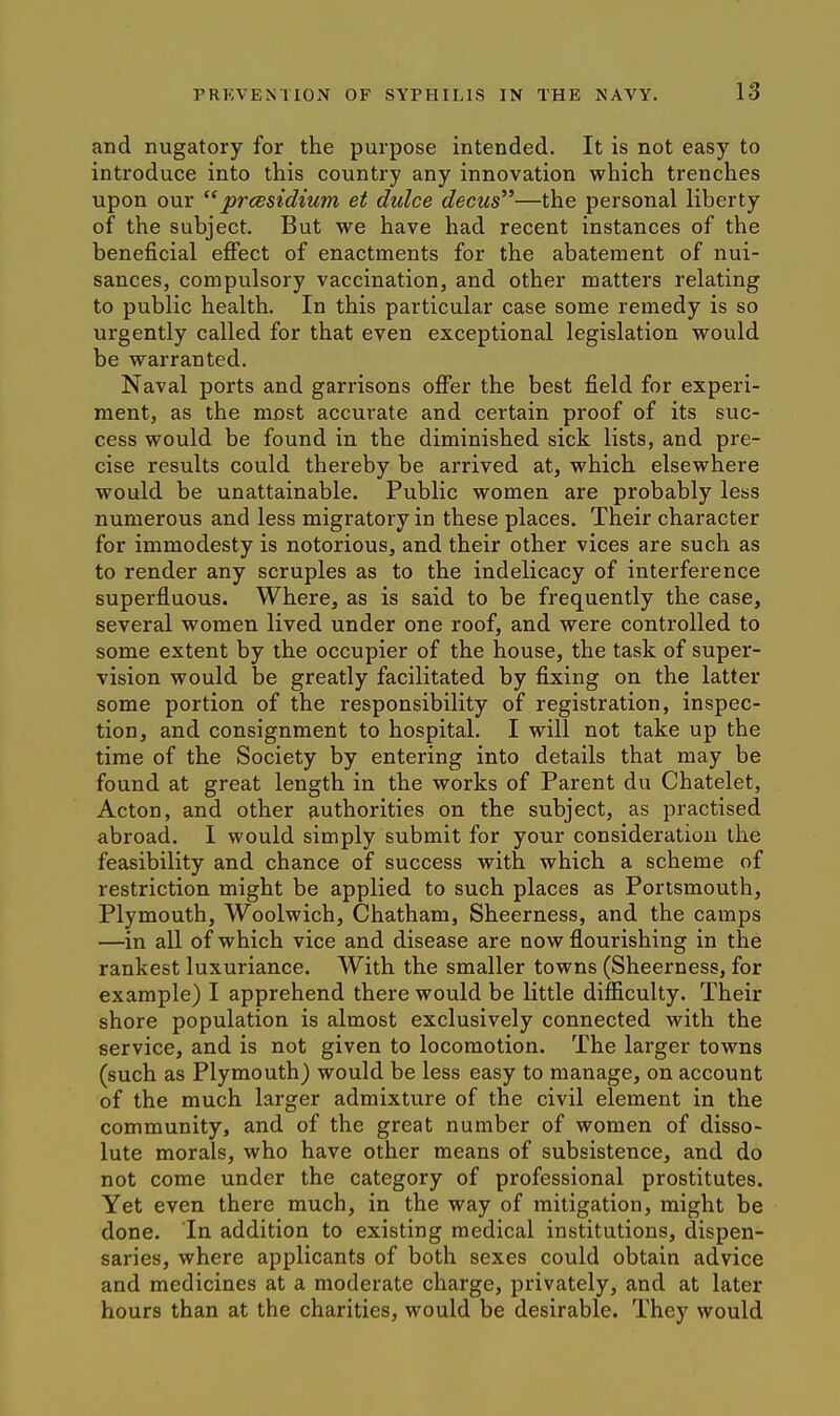 and nugatory for the purpose intended. It is not easy to introduce into this country any innovation which trenches upon our prcesidium et dulce decus—the personal liberty of the subject. But we have had recent instances of the beneficial effect of enactments for the abatement of nui- sances, compulsory vaccination, and other matters relating to public health. In this particular case some remedy is so urgently called for that even exceptional legislation would be warranted. Naval ports and garrisons offer the best field for experi- ment, as the most accurate and certain proof of its suc- cess would be found in, the diminished sick lists, and pre- cise results could thereby be arrived at, which elsewhere would be unattainable. Public women are probably less numerous and less migratory in these places. Their character for immodesty is notorious, and their other vices are such as to render any scruples as to the indelicacy of interference superfluous. Where, as is said to be frequently the case, several women lived under one roof, and were controlled to some extent by the occupier of the house, the task of super- vision would be greatly facilitated by fixing on the latter some portion of the responsibility of registration, inspec- tion, and consignment to hospital. I will not take up the time of the Society by entering into details that may be found at great length in the works of Parent du Chatelet, Acton, and other authorities on the subject, as practised abroad. I would simply submit for your consideration the feasibility and chance of success with which a scheme of restriction might be applied to such places as Portsmouth, Plymouth, Woolwich, Chatham, Sheerness, and the camps —in all of which vice and disease are now flourishing in the rankest luxuriance. With the smaller towns (Sheerness, for example) I apprehend there would be little difficulty. Their shore population is almost exclusively connected with the service, and is not given to locomotion. The larger towns (such as Plymouth) would be less easy to manage, on account of the much larger admixture of the civil element in the community, and of the great number of women of disso- lute morals, who have other means of subsistence, and do not come under the category of professional prostitutes. Yet even there much, in the way of mitigation, might be done. In addition to existing medical institutions, dispen- saries, where applicants of both sexes could obtain advice and medicines at a moderate charge, privately, and at later hours than at the charities, would be desirable. They would