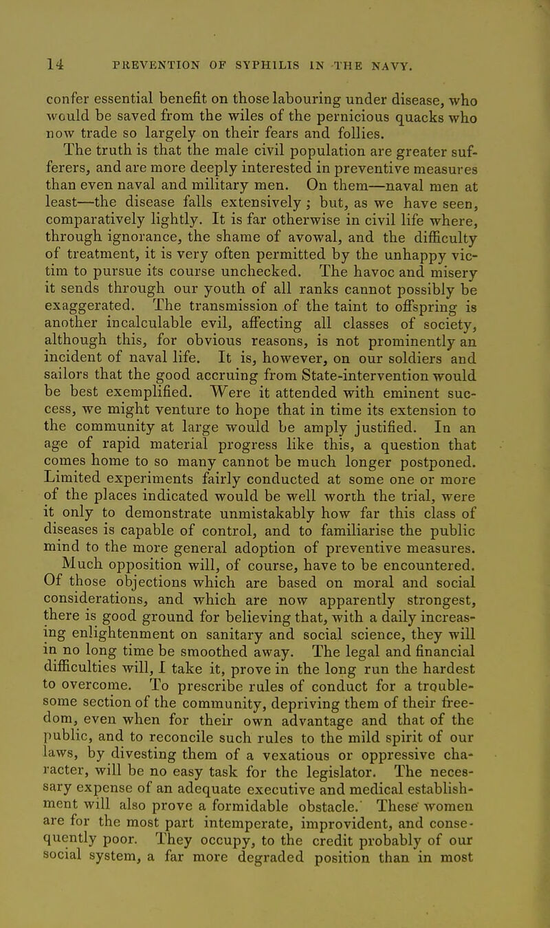 confer essential benefit on those labouring under disease, who would be saved from the wiles of the pernicious quacks who now trade so largely on their fears and follies. The truth is that the male civil population are greater suf- ferers, and are more deeply interested in preventive measures than even naval and military men. On them—naval men at least—the disease falls extensively ; but, as we have seen, comparatively lightly. It is far otherwise in civil life where, through ignorance, the shame of avowal, and the difficulty of treatment, it is very often permitted by the unhappy vic- tim to pursue its course unchecked. The havoc and misery it sends through our youth of all ranks cannot possibly be exaggerated. The transmission of the taint to offspring is another incalculable evil, affecting all classes of society, although this, for obvious reasons, is not prominently an incident of naval life. It is, however, on our soldiers and sailors that the good accruing from State-intervention would be best exemplified. Were it attended with eminent suc- cess, we might venture to hope that in time its extension to the community at large would be amply justified. In an age of rapid material progress like this, a question that comes home to so many cannot be much longer postponed. Limited experiments fairly conducted at some one or more of the places indicated would be well worth the trial, were it only to demonstrate unmistakably how far this class of diseases is capable of control, and to familiarise the public mind to the more general adoption of preventive measures. Much opposition will, of course, have to be encountered. Of those objections which are based on moral and social considerations, and which are now apparently strongest, there is good ground for believing that, with a daily increas- ing enlightenment on sanitary and social science, they will in no long time be smoothed away. The legal and financial difficulties will, I take it, prove in the long run the hardest to overcome. To prescribe rules of conduct for a trouble- some section of the community, depriving them of their free- dom, even when for their own advantage and that of the public, and to reconcile such rules to the mild spirit of our laws, by divesting them of a vexatious or oppressive cha- racter, will be no easy task for the legislator. The neces- sary expense of an adequate executive and medical establish- ment will also prove a formidable obstacle.' These women are for the most part intemperate, improvident, and conse- quently poor. They occupy, to the credit probably of our social system, a far more degraded position than in most