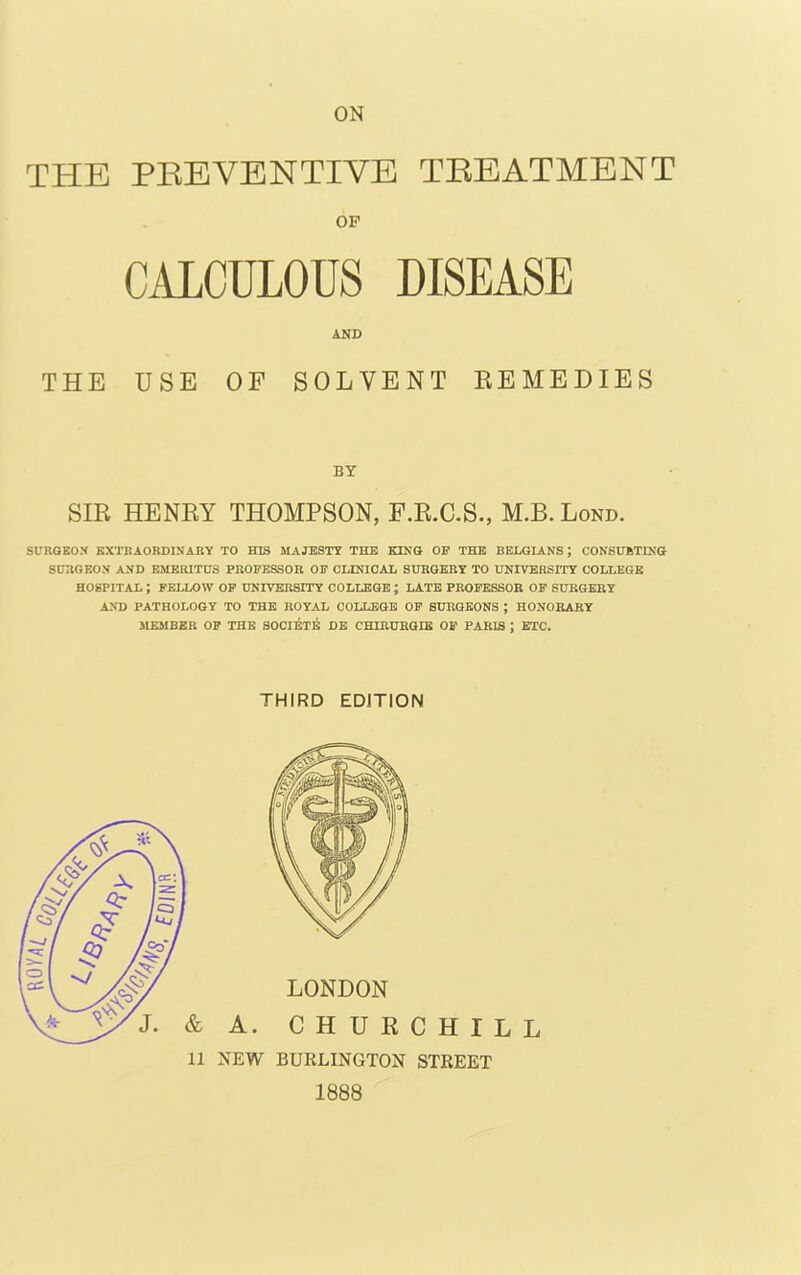 ON THE PREVENTIVE TREATMENT OF CALCULOUS DISEASE AND THE USE OF SOLVENT REMEDIES BY SIR HENRY THOMPSON, F.R.C.S., M.B. Lond. SURGEON EXTRAORDINARY TO HIS MAJESTY THE KING OF THE BELGIANS; CONSUMING SURGEON AND EMERITUS PROFESSOR OF CLINICAL SURGERY TO UNIVERSITY COLLEGE HOSPITAL J FELLOW OF UNIVERSITY COLLEGE ; LATE PROFESSOR OF SURGERY AND PATHOLOGY TO THE ROYAL COLLEGE OF SURGEONS ; HONORARY 31EMBER OF THE SOCIETE DE CHIRURGIE OF PARIS J ETC. THIRD EDITION 11 NEW BURLINGTON STREET 1888