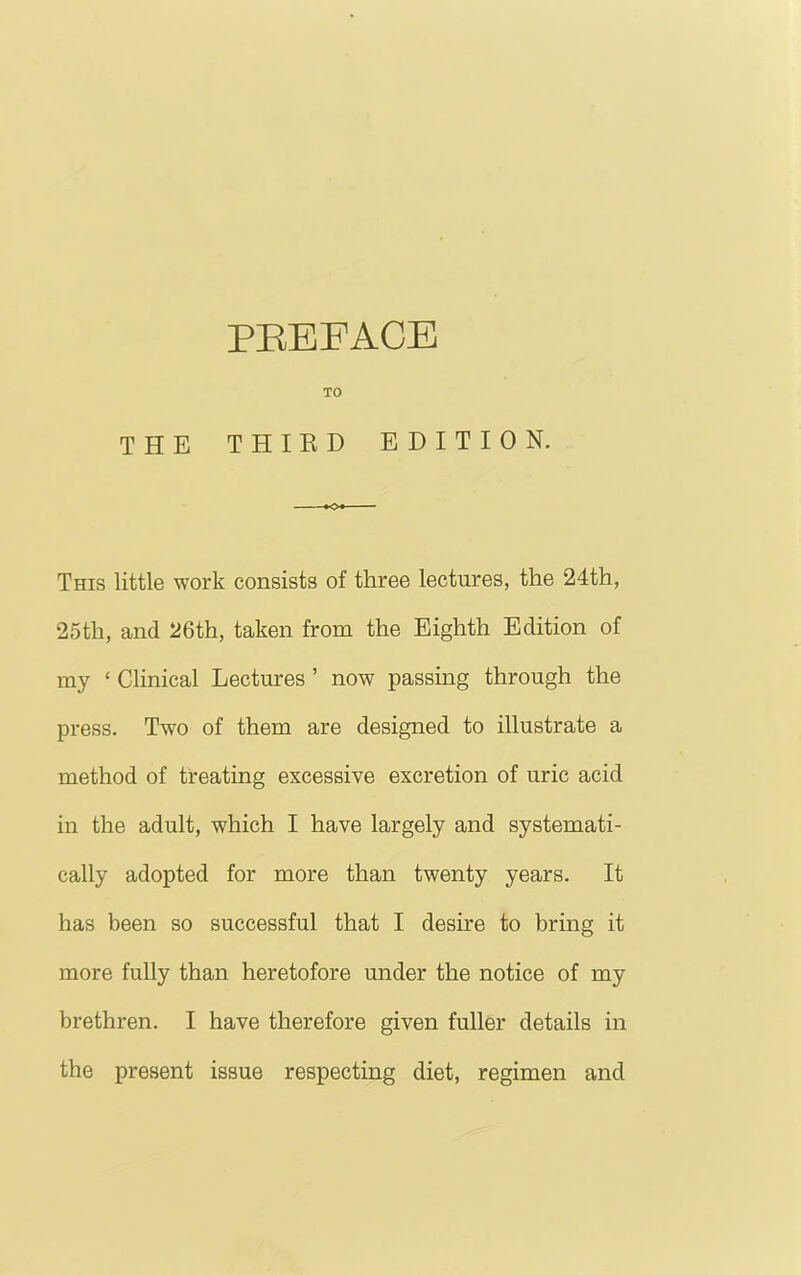 PEEFACE TO THE THIRD EDITION. This little work consists of three lectures, the 24th, 25th, and 26th, taken from the Eighth Edition of my ‘ Clinical Lectures ’ now passing through the press. Two of them are designed to illustrate a method of treating excessive excretion of uric acid in the adult, which I have largely and systemati- cally adopted for more than twenty years. It has been so successful that I desire to bring it more fully than heretofore under the notice of my brethren. I have therefore given fuller details in the present issue respecting diet, regimen and