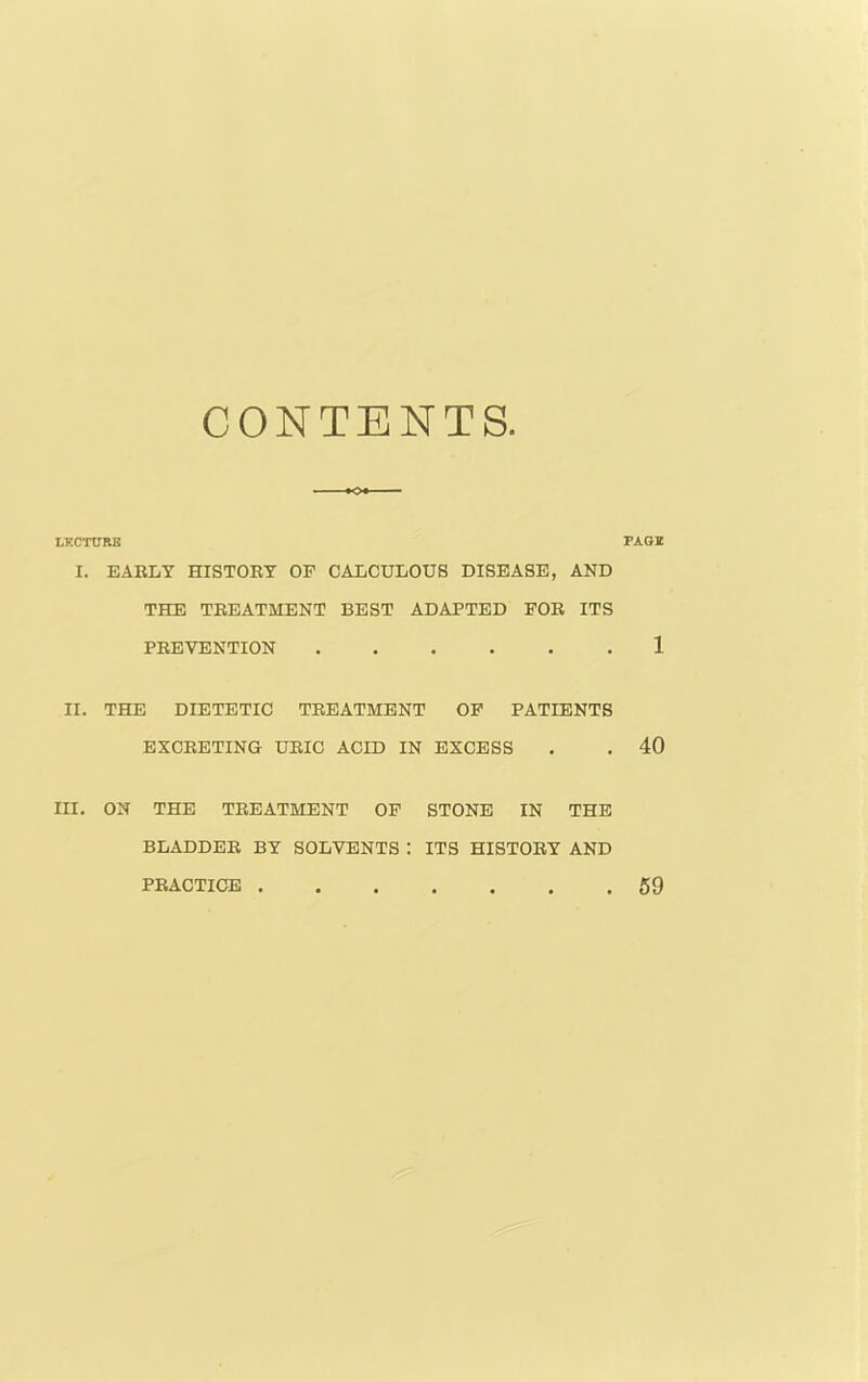 CONTENTS. LKCTURB I. EARLY HISTORY OP CALCULOUS DISEASE, AND THE TREATMENT BEST ADAPTED FOR ITS PREVENTION II. THE DIETETIC TREATMENT OP PATIENTS EXCRETING URIC ACID IN EXCESS III. ON THE TREATMENT OP STONE IN THE BLADDER BY SOLVENTS : ITS HISTORY AND PAGI 1 40 PRACTICE 59