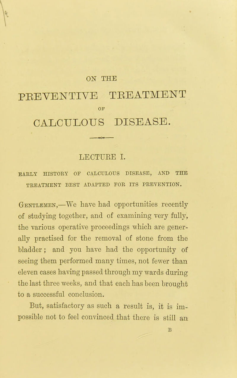 ON THE PREVENTIVE TREATMENT OF CALCULOUS DISEASE. LECTURE I. EARLY HISTORY OF CALCULOUS DISEASE, AND THE TREATMENT BEST ADAPTED FOR ITS PREVENTION. Gentlemen,—We have had opportunities recently of studying together, and of examining very fully, the various operative proceedings which are gener- ally practised for the removal of stone from the bladder; and you have had the opportunity of seeing them performed many times, not fewer than eleven cases having passed through my wards during the last three weeks, and that each has been brought to a successful conclusion. But, satisfactory as such a result is, it is im- possible not to feel convinced that there is still an B