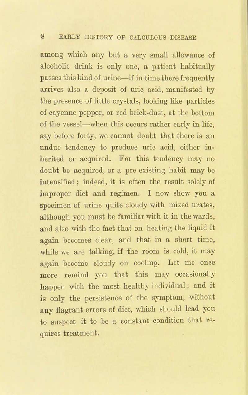 among which any but a very small allowance of alcoholic drink is only one, a patient habitually passes this kind of urine—if in time there frequently arrives also a deposit of uric acid, manifested by the presence of little crystals, looking like particles of cayenne pepper, or red brick-dust, at the bottom of the vessel—when this occurs rather early in life, say before forty, we cannot doubt that there is an undue tendency to produce uric acid, either in- herited or acquired. For this tendency may no doubt be acquired, or a pre-existing habit may be intensified; indeed, it is often the result solely of improper diet and regimen. I now show you a specimen of urine quite cloudy with mixed urates, although you must be familiar with it in the wards, and also with the fact that on heating the liquid it again becomes clear, and that in a short time, while we are talking, if the room is cold, it may again become cloudy on cooling. Let me once more remind you that this may occasionally happen with the most healthy individual; and it is only the persistence of the symptom, without any flagrant errors of diet, which should lead you to suspect it to be a constant condition that re- quires treatment.