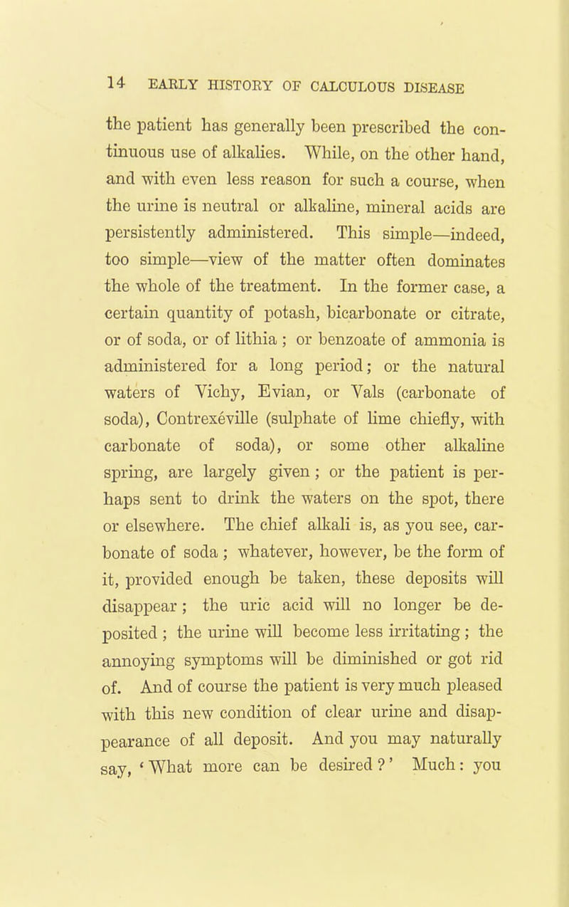 the patient has generally been prescribed the con- tinuous use of alkalies. While, on the other hand, and with even less reason for such a course, when the urine is neutral or alkaline, mineral acids are persistently administered. This simple—indeed, too simple—view of the matter often dominates the whole of the treatment. In the former case, a certain quantity of potash, bicarbonate or citrate, or of soda, or of lithia ; or benzoate of ammonia is administered for a long period; or the natural waters of Vichy, Evian, or Vais (carbonate of soda), Contrexeville (sulphate of lime chiefly, with carbonate of soda), or some other alkaline spring, are largely given ; or the patient is per- haps sent to drink the waters on the spot, there or elsewhere. The chief alkali is, as you see, car- bonate of soda ; whatever, however, be the form of it, provided enough be taken, these deposits will disappear; the uric acid will no longer be de- posited ; the urine will become less irritating ; the annoying symptoms will be diminished or got rid of. And of course the patient is very much pleased with this new condition of clear urine and disap- pearance of all deposit. And you may naturally say, £ What more can be desired ? ’ Much : you