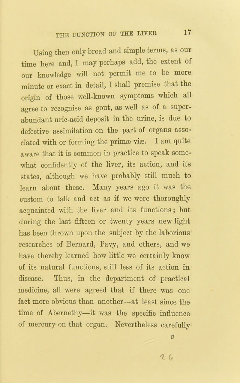Using then only broad and simple terms, as our time here and, I may perhaps add, the extent of our knowledge will not permit me to be more minute or exact in detail, I shall premise that the origin of those well-known symptoms which all agree to recognise as gout, as well as of a super- abundant uric-acid deposit in the urine, is due to defective assimilation on the part of organs asso- ciated with or forming the primse vise. I am quite aware that it is common in practice to speak some- what confidently of the liver, its action, and its states, although we have probably still much to learn about these. Many years ago it was the custom to talk and act as if we were thoroughly acquainted with the liver and its functions; but during the last fifteen or twenty years new light has been thrown upon the subject by the laborious researches of Bernard, Pavy, and others, and we have thereby learned how little we certainly know of its natural functions, still less of its action in disease. Thus, in the department of practical medicine, all were agreed that if there was one fact more obvious than another—at least since the time of Abernethy—it was the specific influence of mercury on that organ. Nevertheless carefully c * Gr