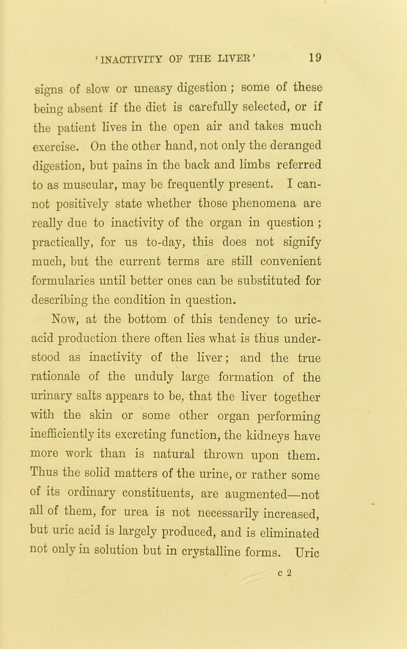 signs of slow or uneasy digestion; some of these being absent if the diet is carefully selected, or if the patient lives in the open air and takes much exercise. On the other hand, not only the deranged digestion, but pains in the back and limbs referred to as muscular, may be frequently present. I can- not positively state whether those phenomena are really due to inactivity of the organ in question ; practically, for us to-day, this does not signify much, but the current terms are still convenient formularies until better ones can be substituted for describing the condition in question. Now, at the bottom of this tendency to uric- acid production there often lies what is thus under- stood as inactivity of the liver; and the true rationale of the unduly large formation of the urinary salts appears to be, that the liver together with the skin or some other organ performing inefficiently its excreting function, the kidneys have more work than is natural thrown upon them. Thus the solid matters of the urine, or rather some of its ordinary constituents, are augmented—not all of them, for urea is not necessarily increased, but uric acid is largely produced, and is eliminated not only in solution but in crystalline forms. Uric