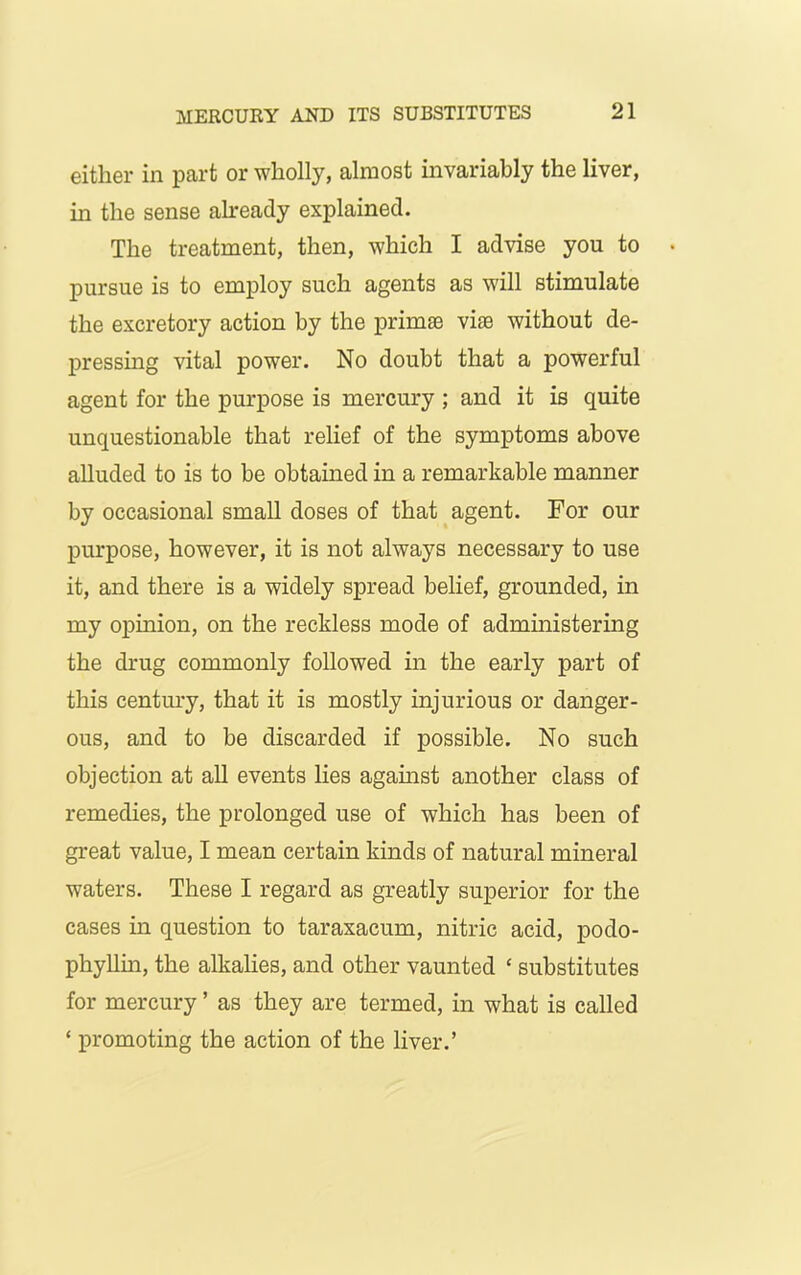 either in part or wholly, almost invariably the liver, in the sense already explained. The treatment, then, which I advise you to pursue is to employ such agents as will stimulate the excretory action by the primse vise without de- pressing vital power. No doubt that a powerful agent for the purpose is mercury ; and it is quite unquestionable that relief of the symptoms above alluded to is to be obtained in a remarkable manner by occasional small doses of that agent. For our purpose, however, it is not always necessary to use it, and there is a widely spread belief, grounded, in my opinion, on the reckless mode of administering the drug commonly followed in the early part of this century, that it is mostly injurious or danger- ous, and to be discarded if possible. No such objection at all events lies against another class of remedies, the prolonged use of which has been of great value, I mean certain kinds of natural mineral waters. These I regard as greatly superior for the cases in question to taraxacum, nitric acid, podo- phyllin, the alkalies, and other vaunted * substitutes for mercury ’ as they are termed, in what is called ‘ promoting the action of the liver.’