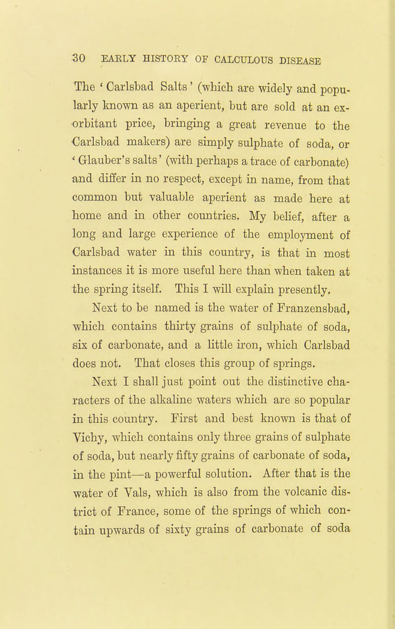 The ‘ Carlsbad Salts ’ (which are widely and popu- larly known as an aperient, but are sold at an ex- orbitant price, bringing a great revenue to the Carlsbad makers) are simply sulphate of soda, or ‘ Glauber’s salts’ (with perhaps a trace of carbonate) and differ in no respect, except in name, from that common but valuable aperient as made here at home and in other countries. My belief, after a long and large experience of the employment of Carlsbad water in this country, is that in most instances it is more useful here than when taken at the spring itself. This I will explain presently. Next to be named is the water of Franzensbad, which contains thirty grains of sulphate of soda, six of carbonate, and a little iron, which Carlsbad does not. That closes this group of springs. Next I shall just point out the distinctive cha- racters of the alkaline waters which are so popular in this country. First and best known is that of Yichy, which contains only three grains of sulphate of soda, but nearly fifty grains of carbonate of soda, in the pint—a powerful solution. After that is the water of Yals, which is also from the volcanic dis- trict of France, some of the springs of which con- tain upwards of sixty grains of carbonate of soda