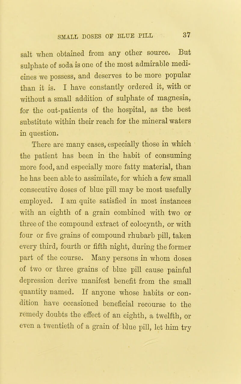 salt when obtained from any other source. But sulphate of soda is one of the most admirable medi- cines we possess, and deserves to be more popular than it is. I have constantly ordered it, with or without a small addition of sulphate of magnesia, for the out-patients of the hospital, as the best substitute within their reach for the mineral waters in question. There are many cases, especially those in which the patient has been in the habit of consuming more food, and especially more fatty material, than he has been able to assimilate, for which a few small consecutive doses of blue pill may be most usefully employed. I am quite satisfied in most instances with an eighth of a gram combined with two or three of the compound extract of colocynth, or with four or five grains of compound rhubarb pill, taken every third, fourth or fifth night, during the former part of the course. Many persons in whom doses of two or three grains of blue pill cause painful depression derive manifest benefit from the small quantity named. If anyone whose habits or con- dition have occasioned beneficial recourse to the remedy doubts the effect of an eighth, a twelfth, or even a twentieth of a grain of blue pill, let him try