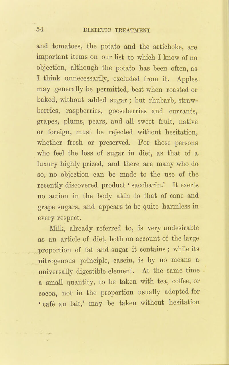 ancl tomatoes, the potato and the artichoke, are important items on our list to which I know of no objection, although the potato has been often, as I think unnecessarily, excluded from it. Apples may generally be permitted, best when roasted or baked, without added sugar; but rhubarb, straw- berries, raspberries, gooseberries and currants, grapes, plums, pears, and all sweet fruit, native or foreign, must be rejected without hesitation, whether fresh or preserved. For those persons who feel the loss of sugar in diet, as that of a luxury highly prized, and there are many who do so, no objection can be made to the use of the recently discovered product * saccharin.’ It exerts no action in the body akin to that of cane and grape sugars, and appears to be quite harmless in every respect. Milk, already referred to, is very undesirable as an article of diet, both on account of the large proportion of fat and sugar it contains ; while its nitrogenous principle, casein, is by no means a universally digestible element. At the same time a small quantity, to be taken with tea, coffee, or cocoa, not in the proportion usually adopted for « cafe au lait,’ may be taken without hesitation