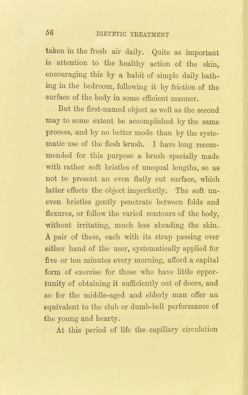 taken in the fresh air daily. Quite as important is attention to the healthy action of the skin, encouraging this by a habit of simple daily bath- ing in the bedroom, following it by friction of the surface of the body in some efficient manner. But the first-named object as well as the second may to some extent be accomplished by the same process, and by no better mode than by the syste- matic use of the flesh brush. I have long recom- mended for this purpose a brush specially made with rather soft bristles of unequal lengths, so as not to present an even flatly cut surface, which latter effects the object imperfectly. The soft un- even bristles gently penetrate between folds and flexures, or follow the varied contours of the body, without irritating, much less abrading the skin. A pah- of these, each with its strap passing over either hand of the user, systematically applied for five or ten minutes every morning, afford a capital form of exercise for those who have little oppor- tunity of obtaining it sufficiently out of doors, and so for the middle-aged and elderly man offer an equivalent to the club or dumb-bell performance of the young and hearty. At this period of life the capillary circulation