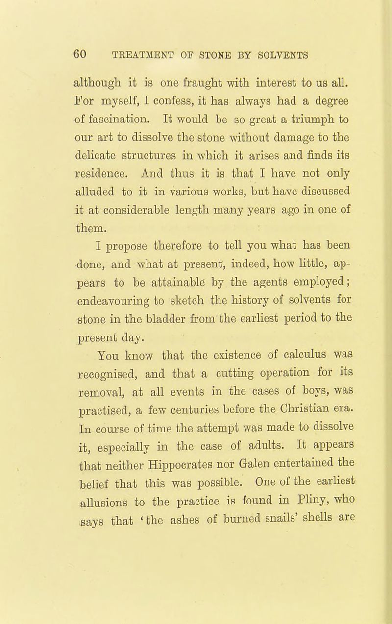 although it is one fraught with interest to us all. For myself, I confess, it has always had a degree of fascination. It would be so great a triumph to our art to dissolve the stone without damage to the delicate structures in which it arises and finds its residence. And thus it is that I have not only alluded to it in various works, but have discussed it at considerable length many years ago in one of them. I propose therefore to tell you what has been done, and what at present, indeed, how little, ap- pears to be attainable by the agents employed; endeavouring to sketch the history of solvents for stone in the bladder from the earliest period to the present day. You know that the existence of calculus was recognised, and that a cutting operation for its removal, at all events in the cases of boys, was practised, a few centuries before the Christian era. In course of time the attempt was made to dissolve it, especially in the case of adults. It appears that neither Hippocrates nor Galen entertained the belief that this was possible. One of the earliest allusions to the practice is found in Pliny, who says that ‘ the ashes of burned snails shells are