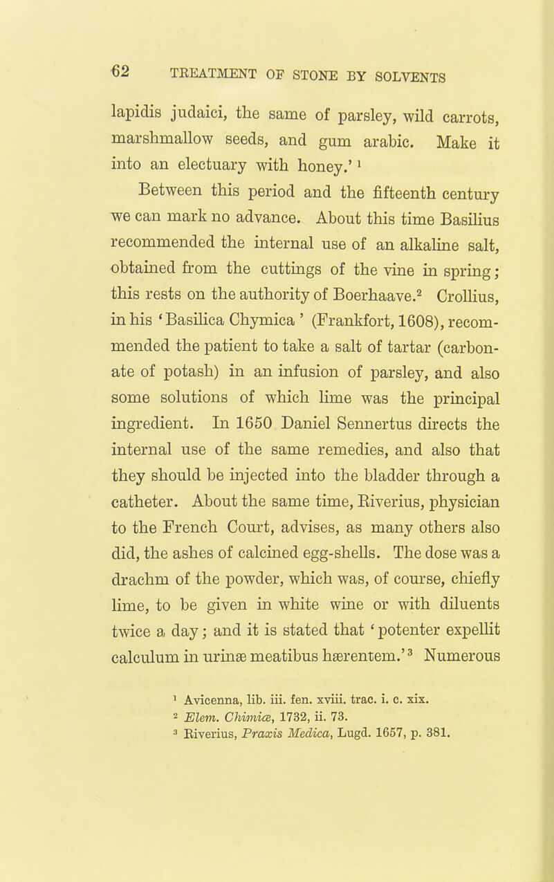 lapidis judaici, the same of parsley, wild carrots, marshmallow seeds, and gum arabic. Make it into an electuary with honey.’1 Between this period and the fifteenth century we can mark no advance. About this time Basilius recommended the internal use of an alkaline salt, obtained from the cuttings of the vine in spring ; this rests on the authority of Boerhaave.2 Crollius, in his ‘Basilica Chymica ’ (Frankfort, 1608), recom- mended the patient to take a salt of tartar (carbon- ate of potash) in an infusion of parsley, and also some solutions of which lime was the principal ingredient. In 1650 Daniel Sennertus directs the internal use of the same remedies, and also that they should be injected into the bladder through a catheter. About the same time, Riverius, physician to the French Court, advises, as many others also did, the ashes of calcined egg-shells. The dose was a drachm of the powder, which was, of course, chiefly lime, to be given in white wine or with diluents twice a day; and it is stated that ‘ potenter expellit calculum in urinse meatibus hserentem.’3 Numerous 1 Avicenna, lib. iii. fen. xviii. trae. i. c. xix. 2 Elem. Chimice, 1732, ii. 73. 3 Riverius, Praxis Medica, Lugd. 1657, p. 381.