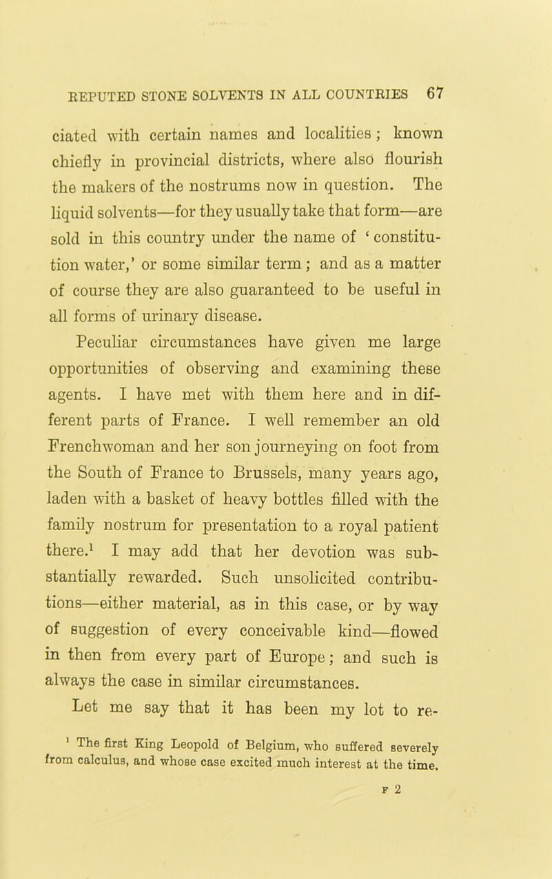 ciated with certain names and localities; known chiefly in provincial districts, where also flourish the makers of the nostrums now in question. The liquid solvents—for they usually take that form—are sold in this country under the name of ‘ constitu- tion water,’ or some similar term; and as a matter of course they are also guaranteed to be useful in all forms of urinary disease. Peculiar circumstances have given me large opportunities of observing and examining these agents. I have met with them here and in dif- ferent parts of France. I well remember an old Frenchwoman and her son journeying on foot from the South of France to Brussels, many years ago, laden with a basket of heavy bottles filled with the family nostrum for presentation to a royal patient there.1 I may add that her devotion was sub- stantially rewarded. Such unsolicited contribu- tions—either material, as in this case, or by way of suggestion of every conceivable kind—flowed in then from every part of Europe; and such is always the case in similar circumstances. Let me say that it has been my lot to re- 1 The first King Leopold of Belgium, who suffered severely from calculus, and whose case excited much interest at the time.