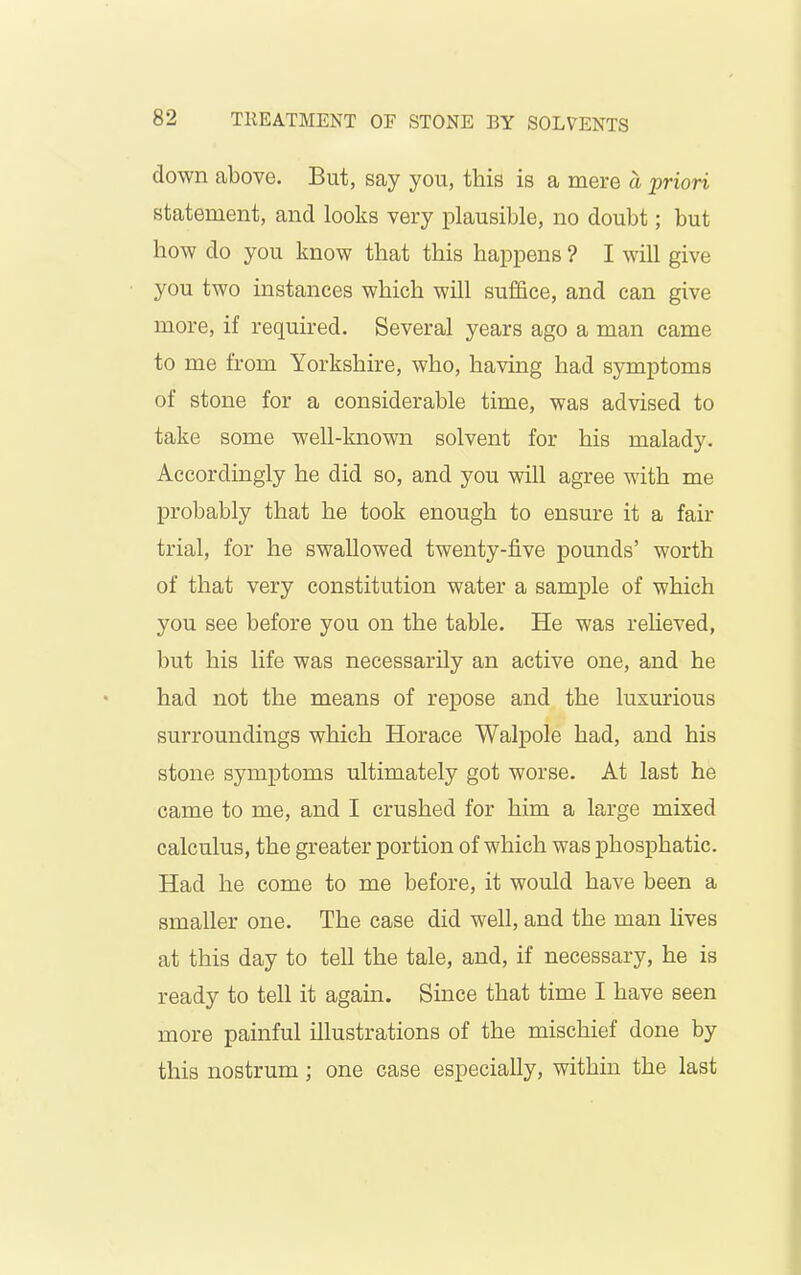 down above. But, say you, this is a mere a priori statement, and looks very plausible, no doubt; but how do you know that this happens ? I will give you two instances which will suffice, and can give more, if required. Several years ago a man came to me from Yorkshire, who, having had symptoms of stone for a considerable time, was advised to take some well-known solvent for his malady. Accordingly he did so, and you will agree with me probably that he took enough to ensure it a fair trial, for he swallowed twenty-five pounds’ worth of that very constitution water a sample of which you see before you on the table. He was relieved, but his life was necessarily an active one, and he had not the means of repose and the luxurious surroundings which Horace Walpole had, and his stone symptoms ultimately got worse. At last he came to me, and I crushed for him a large mixed calculus, the greater portion of which was phosphatic. Had he come to me before, it would have been a smaller one. The case did well, and the man lives at this day to tell the tale, and, if necessary, he is ready to tell it again. Since that time I have seen more painful illustrations of the mischief done by this nostrum ; one case especially, within the last