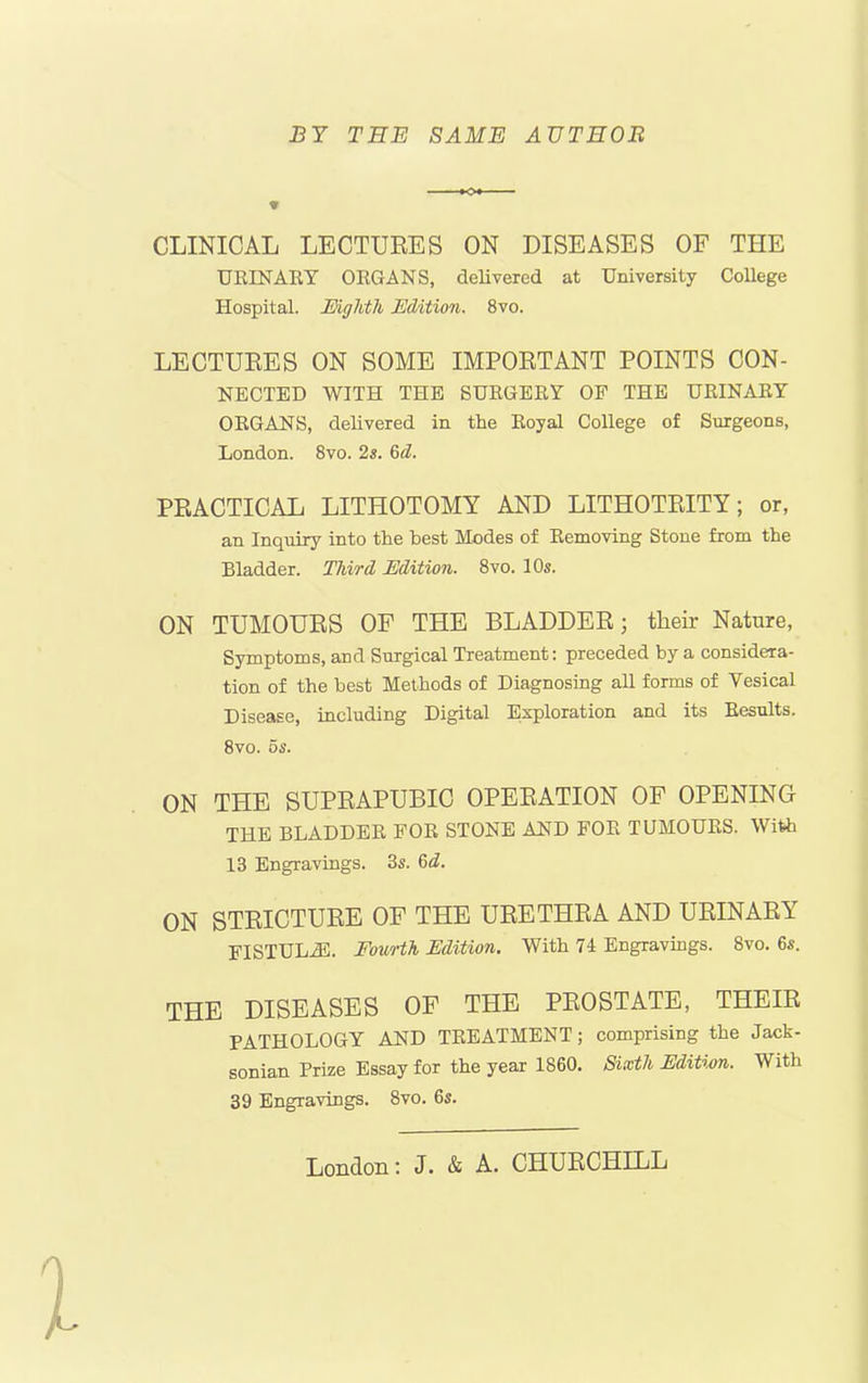 BY TEE SAME AUTHOR CLINICAL LECTURES ON DISEASES OF THE URINARY ORGANS, delivered at University College Hospital. Eighth Edition. 8vo. LECTURES ON SOME IMPORTANT POINTS CON- NECTED WITH THE SURGERY OF THE URINARY ORGANS, delivered in the Royal College of Surgeons, London. 8vo. 2s. 6d. PRACTICAL LITHOTOMY AND LITHOTRITY; or, an Inquiry into the best Modes of Removing Stone from the Bladder. Third Edition. 8vo. 10s. ON TUMOURS OF THE BLADDER; their Nature, Symptoms, and Surgical Treatment: preceded by a considera- tion of the best Methods of Diagnosing all forms of Yesical Disease, including Digital Exploration and its Results. 8vo. 5s. ON THE SUPRAPUBIC OPERATION OF OPENING THE BLADDER FOR STONE AND FOE TUMOURS. With 13 Engravings. 3s. 6d. ON STRICTURE OF THE URETHRA AND URINARY FISTULA. Fourth Edition. With 74 Engravings. 8vo. 6s. THE DISEASES OF THE PROSTATE, THEIR PATHOLOGY AND TREATMENT; comprising the Jack- sonian Prize Essay for the year 1860. Sixth Edition. With 39 Engravings. 8vo. 6s. London: J. & A. CHURCHILL