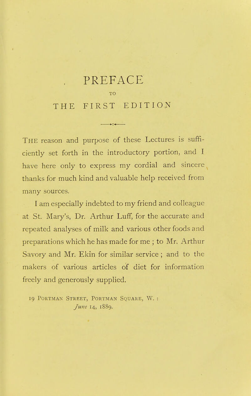 THE TO FIRST EDITION The reason and purpose of these Lectures is suffi- ciently set forth in the introductory portion, and I have here only to express my cordial and sincere ^ thanks for much kind and valuable help received from many sources. I am especially indebted to my friend and colleague at St. Mary's, Dr. Arthur Luff, for the accurate and repeated analyses of milk and various other foods and preparations which he has made for me ; to Mr. Arthur Savory and Mr. Ekin for similar service ; and to the makers of various articles of diet for information freely and generously supplied. 19 PoRTMAN Street, Portman Square, W. : June 14, 1889.