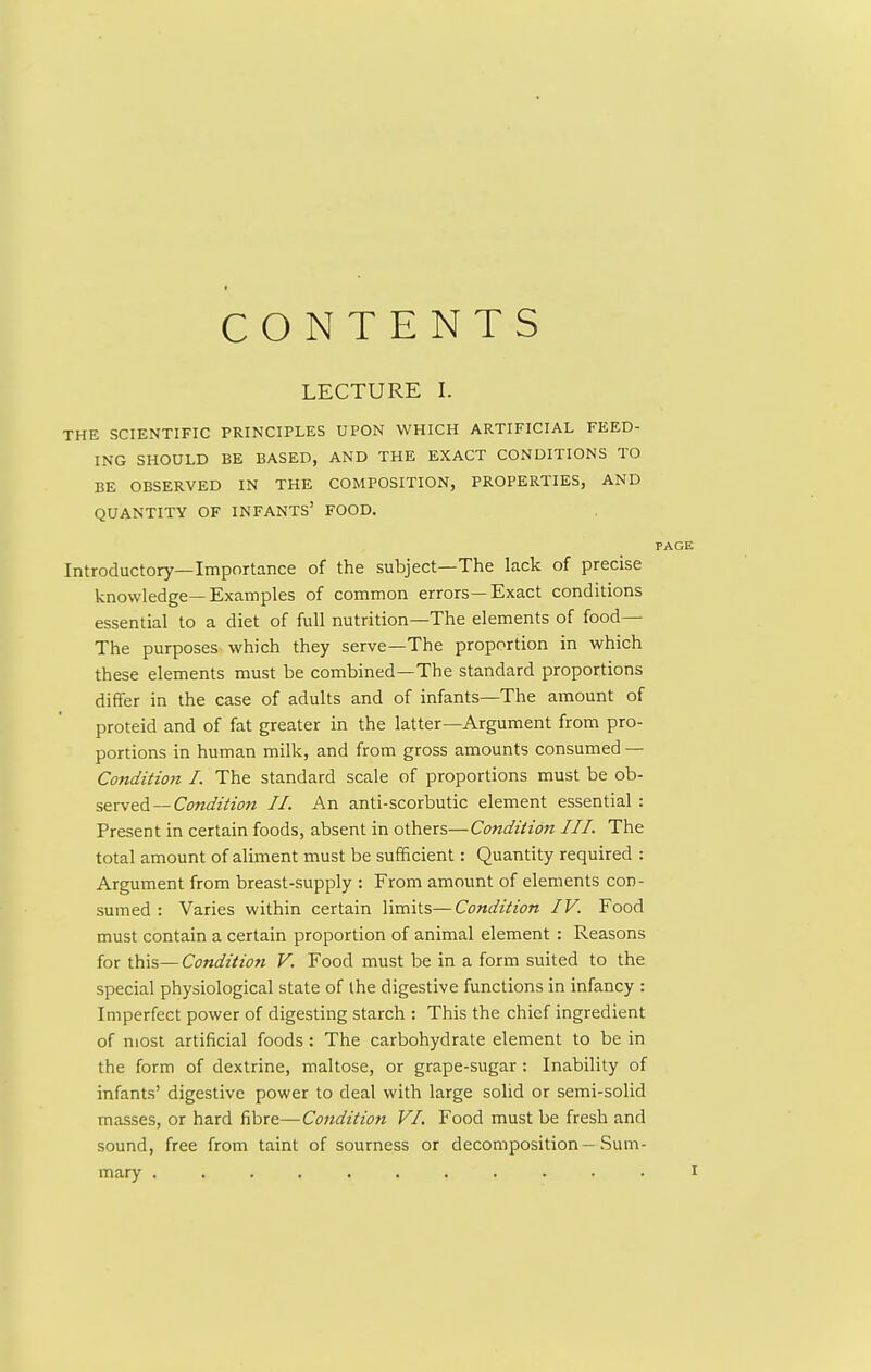 CONTENTS LECTURE I. THE SCIENTIFIC PRINCIPLES UPON WHICH ARTIFICIAL FEED- ING SHOULD BE BASED, AND THE EXACT CONDITIONS TO BE OBSERVED IN THE COMPOSITION, PROPERTIES, AND QUANTITY OF INFANTS' FOOD. Introductory—Importance of the subject—The lack of precise knowledge—Examples of common errors—Exact conditions essential to a diet of full nutrition—The elements of food— The purposes which they serve—The proportion in which these elements must be combined—The standard proportions differ in the case of adults and of infants—The amount of proteid and of fat greater in the latter—Argument from pro- portions in human milk, and from gross amounts consumed — Condition I. The standard scale of proportions must be o\i- serv&d—Condition II. An anti-scorbutic element essential : Present in certain foods, absent in others—Condition III. The total amount of alhnent must be sufficient: Quantity required : Argument from breast-supply : From amount of elements con- sumed : Varies within certain limits—Condition IV. Food must contain a certain proportion of animal element : Reasons for this—Condition V. Food must be in a form suited to the special physiological state of the digestive functions in infancy : Imperfect power of digesting starch : This the chief ingredient of most artificial foods: The carbohydrate element to be in the form of dextrine, maltose, or grape-sugar : Inability of infants' digestive power to deal with large solid or semi-solid masses, or hard fibre—Condition VI, Food must be fresh and sound, free from taint of sourness or decomposition-Sum- mary ...........