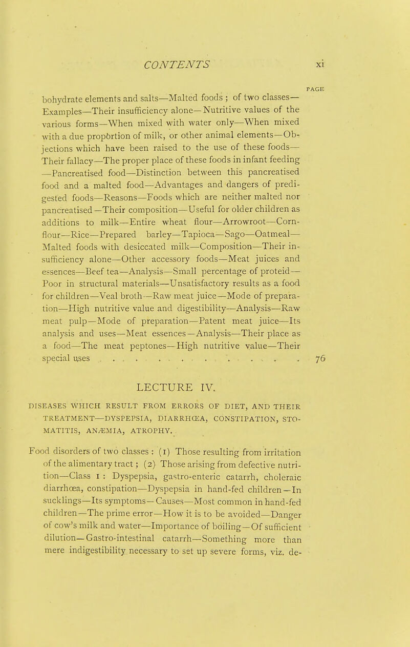 bohydrate elements and salts—Malted foods ; of two classes- Examples—Their insufficiency alone—Nutritive values of the various forms—When mixed with water only—When mixed with a due propbrtion of milk, or other animal elements—Ob- jections which have been raised to the use of these foods— Their fallacy—The proper place of these foods in infant feeding —Pancreatised food—Distinction between this pancreatised food and a malted food—Advantages and dangers of predi- gested foods—Reasons—Foods which are neither malted nor pancreatised—Their composition—Useful for older children as additions to milk—Entire wheat flour—Arrowroot—Corn- flour—Rice—Prepared barley—Tapioca—Sago—Oatmeal— Malted foods with desiccated milk—Composition—Their in- sufficiency alone—Other accessory foods—Meat juices and essences—Beef tea—Analysis—Small percentage of proteid— Poor in structural materials—Unsatisfactory results as a food for children—Veal broth—Raw meat juice—Mode of prepara- tion—High nutritive value and digestibility—Analysis—Raw meat pulp—Mode of preparation—Patent meat juice—Its analysis and uses—Meat essences—Analysis—Their place as a food—The meat peptones—High nutritive value—Their special uses ... .... .... LECTURE IV. DISEASES WHICH RESULT FROM ERRORS OF DIET, AND THEIR TREATMENT—DYSPEPSIA, DIARRHCEA, CONSTIPATION, STO- MATITIS, AN/EMIA, ATROPHY. Food disorders of two classes : (i) Those resulting from irritation of the alimentary tract; (2) Those arising from defective nutri- tion—Class I : Dyspepsia, gastro-enteric catarrh, choleraic diarrhoea, constipation—Dyspepsia in hand-fed children—In sucklings—Its symptoms—Causes—Most common in hand-fed children—The prime error—Flow it is to be avoided—Danger of cow's milk and water—Importance of boiling—Of sufficient dilution—Gastro-intestinal catarrh—Something more than mere indigestibility necessary to set up severe forms, viz. de-