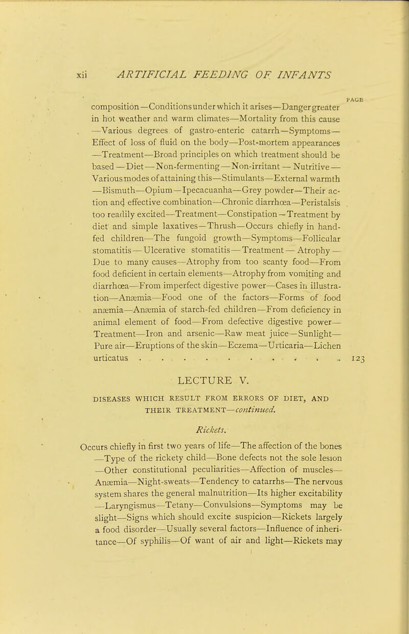 composition—Conditions underwhich it arises—Danger greater in hot weather and warm climates—Mortality from this cause —Various degrees of gastro-enteric catarrh—Symptoms— Effect of loss of fluid on the body—Post-mortem appearances —Treatment—Broad principles on which treatment should be based —Diet — Non-fermenting—-Non-irritant — Nutritive — Various modes of attaining this—Stimulants—External warmth —Bismuth—Opium—Ipecacuanha—Grey powder—Their ac- tion and effective combination—Chronic diarrhoea—Peristalsis too readily excited—Treatment—Constipation—Treatment by diet and simple laxatives—Thrush—Occurs chiefly in hand- fed children—The fungoid growth—Symptoms—Follicular stomatitis—Ulcerative stomatitis — Treatment — Atrophy — Due to many causes—Atrophy from too scanty food—From food deficient in certain elements—Atrophy from vomiting and diarrhoea—From imperfect digestive power—Cases in illustra- tion—Aneemia—Food one of the factors—Forms of food anaemia—Ansemia of starch-fed children—From deficiency in animal element of food—From defective digestive power- Treatment—Iron and arsenic—Raw meat juice —Sunlight— Pure air—Eruptions of the skin—Eczema—Urticaria—Lichen urticatus . . - 123 LECTURE V. DISEASES WHICH RESULT FROM ERRORS OF DIET, AND THEIR TREATMENT—Continued. Rickets. Occurs chiefly in first two years of life—The affection of the bones —Type of the rickety child—Bone defects not the sole lesion —Other constitutional peculiarities—Affection of muscles— Ansemia—Night-sweats—Tendency to catarrhs-—The nervous system shares the general malnutrition—Its higher excitability —Laryngismus—Tetany—Convulsions—Symptoms may be slight—Signs which should excite suspicion—Rickets largely a food disorder—Usually several factors—Influence of inheri- tance—Of syphilis—Of want of air and light—Rickets may