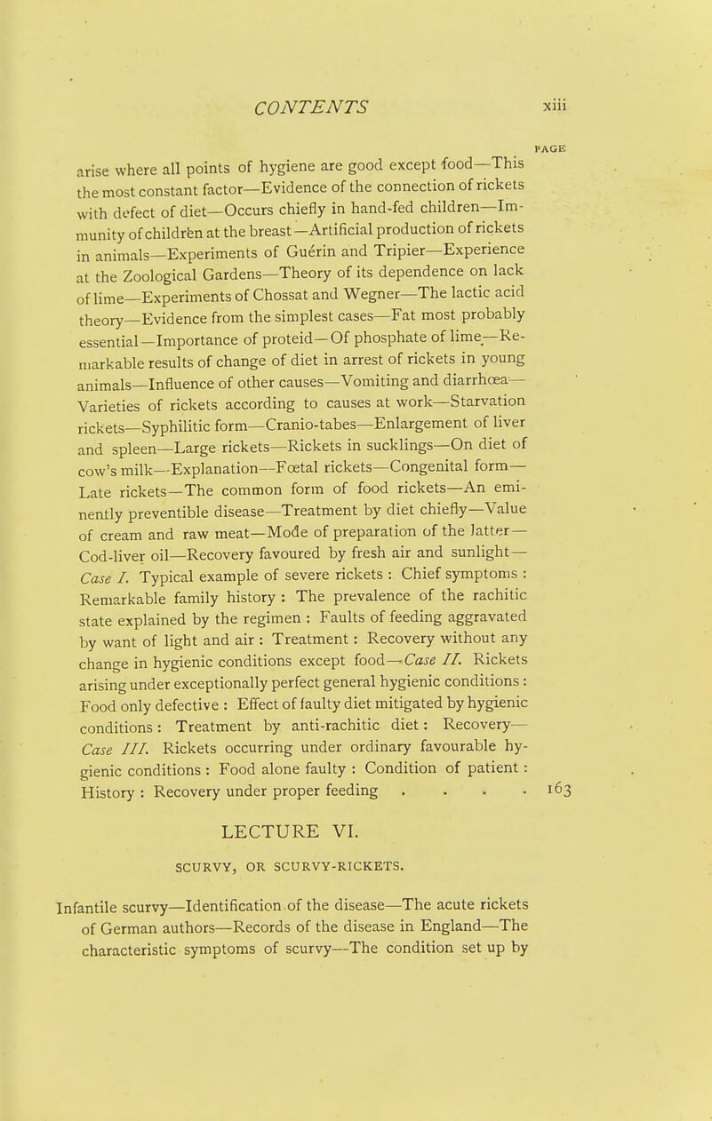 PAGE arise where all points of hygiene are good except food—This the most constant factor—Evidence of the connection of rickets with dofect of diet—Occurs chiefly in hand-fed children—Im- munity of children at the breast-Artificial production of rickets in animals—Experiments of Guerin and Tripier—Experience at the Zoological Gardens—Theory of its dependence on lack of lime—Experiments of Chossat and Wegner—The lactic acid theory—Evidence from the simplest cases—Fat most probably essential—Importance of proteid—Of phosphate of lime—Re- markable results of change of diet in arrest of rickets in young animals—Influence of other causes—Vomiting and diarrhoea- Varieties of rickets according to causes at work—Starvation rickets—Syphilitic form—Cranio-tabes—Enlargement of liver and spleen—Large rickets—Rickets in sucklings—On diet of cow's milk—Explanation—Foetal rickets—Congenital form- Late rickets—The common form of food rickets—An emi- nently preventive disease—Treatment by diet chiefly—Value of cream and raw meat—Mode of preparation of the latter — Cod-liver oil—Recovery favoured by fresh air and sunlight — Case I. Typical example of severe rickets : Chief symptoms : Remarkable family history : The prevalence of the rachitic state explained by the regimen : Faults of feeding aggravated by want of light and air : Treatment: Recovery without any change in hygienic conditions except food—Caje //. Rickets arising under exceptionally perfect general hygienic conditions : Food only defective : Effect of faulty diet mitigated by hygienic conditions: Treatment by anti-rachitic diet: Recovery— Case III. Rickets occurring under ordinary favourable hy- gienic conditions : Food alone faulty : Condition of patient: History : Recovery under proper feeding . . . .163 LECTURE VL SCURVY, OR SCURVY-RICKETS. Infantile scurvy—Identification of the disease—The acute rickets of German authors—Records of the disease in England—The characteristic symptoms of scurvy—The condition set up by