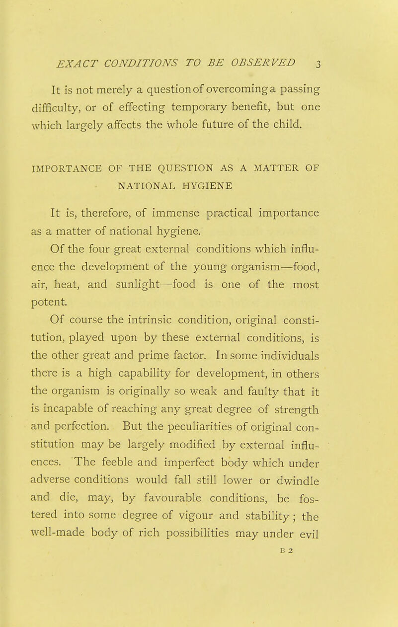 It is not merely a question of overcoming a passing difficulty, or of effecting temporary benefit, but one which largely 'affects the whole future of the child. IMPORTANCE OF THE QUESTION AS A MATTER OF NATIONAL HYGIENE It is, therefore, of immense practical importance as a matter of national hygiene. Of the four great external conditions which influ- ence the development of the young organism—food, air, heat, and sunlight—food is one of the most potent. Of course the intrinsic condition, original consti- tution, played upon by these external conditions, is the other great and prime factor. In some individuals there is a high capability for development, in others the organism is originally so weak and faulty that it is incapable of reaching any great degree of strength and perfection. But the peculiarities of original con- stitution may be largely modified by external influ- ences. The feeble and imperfect body which under adverse conditions would fall still lower or dwindle and die, may, by favourable conditions, be fos- tered into some degree of vigour and stability; the well-made body of rich possibilities may under evil B 2